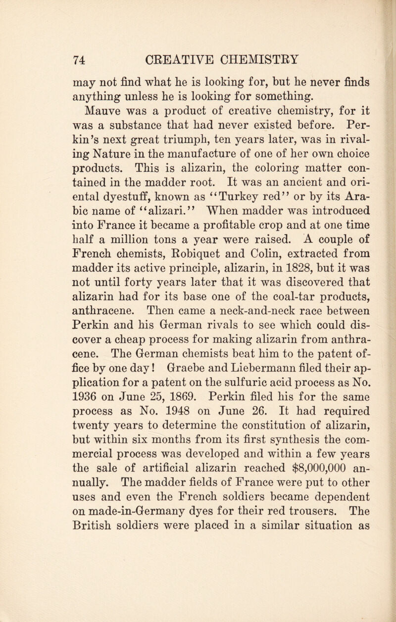 may not find what he is looking for, but he never finds anything unless he is looking for something. Mauve was a product of creative chemistry, for it was a substance that had never existed before. Per¬ kin’s next great triumph, ten years later, was in rival¬ ing Nature in the manufacture of one of her own choice products. This is alizarin, the coloring matter con¬ tained in the madder root. It was an ancient and ori¬ ental dyestuff, known as “Turkey red” or by its Ara¬ bic name of “alizari.” When madder was introduced into France it became a profitable crop and at one time half a million tons a year were raised. A couple of French chemists, Robiquet and Colin, extracted from madder its active principle, alizarin, in 1828, but it was not until forty years later that it was discovered that alizarin had for its base one of the coal-tar products, anthracene. Then came a neck-and-neck race between Perkin and his German rivals to see which could dis¬ cover a cheap process for making alizarin from anthra¬ cene. The German chemists beat him to the patent of¬ fice by one day! Graebe and Liebermann filed their ap¬ plication for a patent on the sulfuric acid process as No. 1936 on June 25, 1869. Perkin filed his for the same process as No. 1948 on June 26. It had required twenty years to determine the constitution of alizarin, but within six months from its first synthesis the com¬ mercial process was developed and within a few years the sale of artificial alizarin reached $8,000,000 an¬ nually. The madder fields of France were put to other uses and even the French soldiers became dependent on made-in-Germany dyes for their red trousers. The British soldiers were placed in a similar situation as
