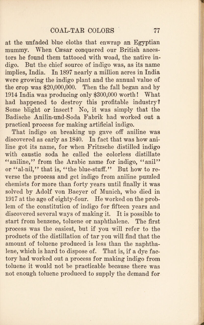 at the unfaded blue cloths that enwrap an Egyptian mummy. When Caesar conquered our British ances¬ tors he found them tattooed with woad, the native in¬ digo. But the chief source of indigo was, as its name implies, India. In 1897 nearly a million acres in India were growing the indigo plant and the annual value of the crop was $20,000,000. Then the fall began and by 1914 India was producing only $300,000 worth! What had happened to destroy this profitable industry! Some blight or insect! No, it was simply that the Badische Anilin-und-Soda Fabrik had worked out a practical process for making artificial indigo. That indigo on breaking up gave off aniline was discovered as early as 1840. In fact that was how ani¬ line got its name, for when Fritzsche distilled indigo with caustic soda he called the colorless distillate “aniline,” from the Arabic name for indigo, “anil” or “al-nil,” that is, “the blue-stuff.” But how to re¬ verse the process and get indigo from aniline puzzled chemists for more than forty years until finally it was solved by Adolf von Baeyer of Munich, who died in 1917 at the age of eighty-four. He worked on the prob¬ lem of the constitution of indigo for fifteen years and discovered several ways of making it. It is possible to start from benzene, toluene or naphthalene. The first process was the easiest, but if you will refer to the products of the distillation of tar you will find that the amount of toluene produced is less than the naphtha¬ lene, which is hard to dispose of. That is, if a dye fac¬ tory had worked out a process for making indigo from toluene it would not be practicable because there was not enough toluene produced to supply the demand for