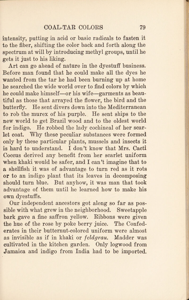 intensity, putting in acid or basic radicals to fasten it to the fiber, shifting the color back and forth along the spectrum at will by introducing methyl groups, until he gets it just to his liking. Art can go ahead of nature in the dyestuff business. Before man found that he could make all the dyes he wanted from the tar he had been burning up at home he searched the wide world over to find colors by which he could make himself—or his wife—garments as beau¬ tiful as those that arrayed the flower, the bird and the butterfly. He sent divers down into the Mediterranean to rob the murex of his purple. He sent ships to the new world to get Brazil wood and to the oldest world for indigo. He robbed the lady cochineal of her scar¬ let coat. Why these peculiar substances were formed only by these particular plants, mussels and insects it is hard to understand. I don’t know that Mrs. Cacti Coccus derived any benefit from her scarlet uniform when khaki would be safer, and I can’t imagine that to a shellfish it was of advantage to turn red as it rots or to an indigo plant that its leaves in decomposing should turn blue. But anyhow, it was man that took advantage of them until he learned how to make his own dyestuffs. Our independent ancestors got along so far as pos¬ sible with what grew in the neighborhood. Sweetapple bark gave a fine saffron yellow. Ribbons were given the hue of the rose by poke berry juice. The Confed¬ erates in their butternut-colored uniform were almost as invisible as if in khaki or feldgrau. Madder was cultivated in the kitchen garden. Only logwood from Jamaica and indigo from India had to be imported.