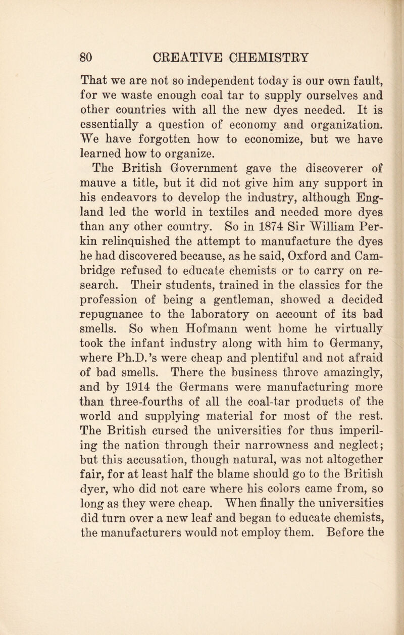 That we are not so independent today is onr own fault, for we waste enough coal tar to supply ourselves and other countries with all the new dyes needed. It is essentially a question of economy and organization. We have forgotten how to economize, but we have learned how to organize. The British Government gave the discoverer of mauve a title, but it did not give him any support in his endeavors to develop the industry, although Eng¬ land led the world in textiles and needed more dyes than any other country. So in 1874 Sir William Per¬ kin relinquished the attempt to manufacture the dyes he had discovered because, as he said, Oxford and Cam¬ bridge refused to educate chemists or to carry on re¬ search. Their students, trained in the classics for the profession of being a gentleman, showed a decided repugnance to the laboratory on account of its bad smells. So when Hofmann went home he virtually took the infant industry along with him to Germany, where Ph.D.’s were cheap and plentiful and not afraid of bad smells. There the business throve amazingly, and by 1914 the Germans were manufacturing more than three-fourths of all the coal-tar products of the world and supplying material for most of the rest. The British cursed the universities for thus imperil¬ ing the nation through their narrowness and neglect; but this accusation, though natural, was not altogether fair, for at least half the blame should go to the British dyer, who did not care where his colors came from, so long as they were cheap. When finally the universities did turn over a new leaf and began to educate chemists, the manufacturers would not employ them. Before the