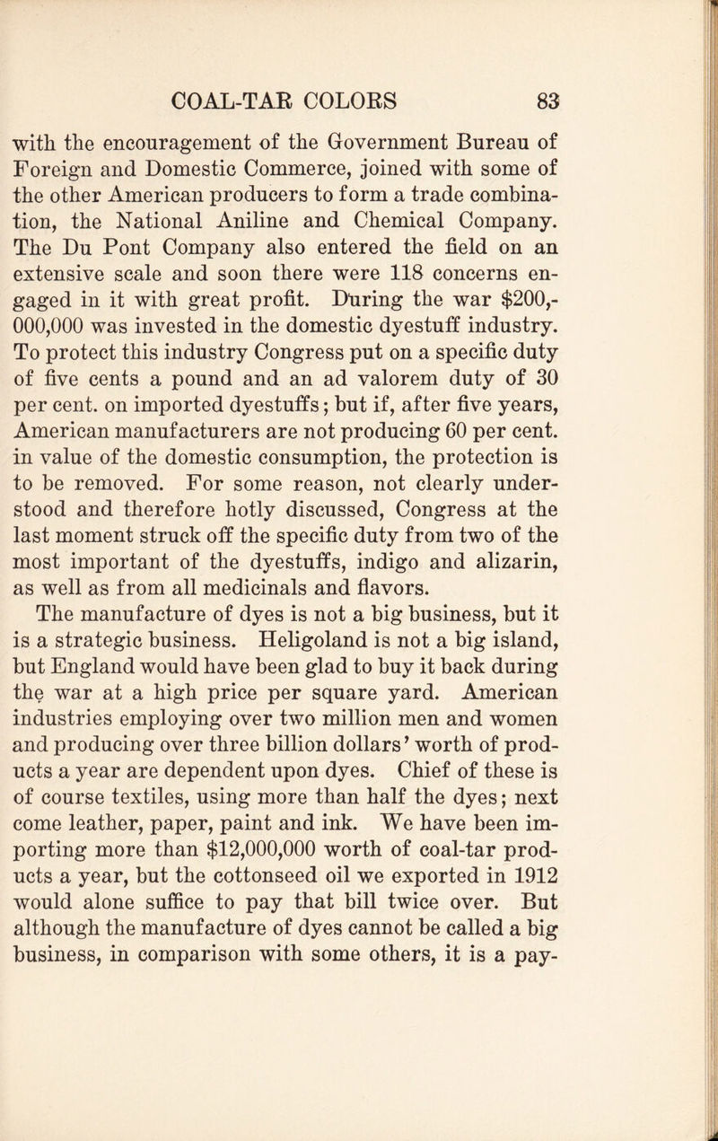 with the encouragement of the Government Bureau of Foreign and Domestic Commerce, joined with some of the other American producers to form a trade combina¬ tion, the National Aniline and Chemical Company. The Du Pont Company also entered the field on an extensive scale and soon there were 118 concerns en¬ gaged in it with great profit. Dliring the war $200,- 000,000 was invested in the domestic dyestuff industry. To protect this industry Congress put on a specific duty of five cents a pound and an ad valorem duty of 30 per cent, on imported dyestuffs; but if, after five years, American manufacturers are not producing 60 per cent, in value of the domestic consumption, the protection is to be removed. For some reason, not clearly under¬ stood and therefore hotly discussed, Congress at the last moment struck off the specific duty from two of the most important of the dyestuffs, indigo and alizarin, as well as from all medicinals and flavors. The manufacture of dyes is not a big business, but it is a strategic business. Heligoland is not a big island, but England would have been glad to buy it back during the war at a high price per square yard. American industries employing over two million men and women and producing over three billion dollars’ worth of prod¬ ucts a year are dependent upon dyes. Chief of these is of course textiles, using more than half the dyes; next come leather, paper, paint and ink. We have been im¬ porting more than $12,000,000 worth of coal-tar prod¬ ucts a year, but the cottonseed oil we exported in 1912 would alone suffice to pay that bill twice over. But although the manufacture of dyes cannot be called a big business, in comparison with some others, it is a pay-