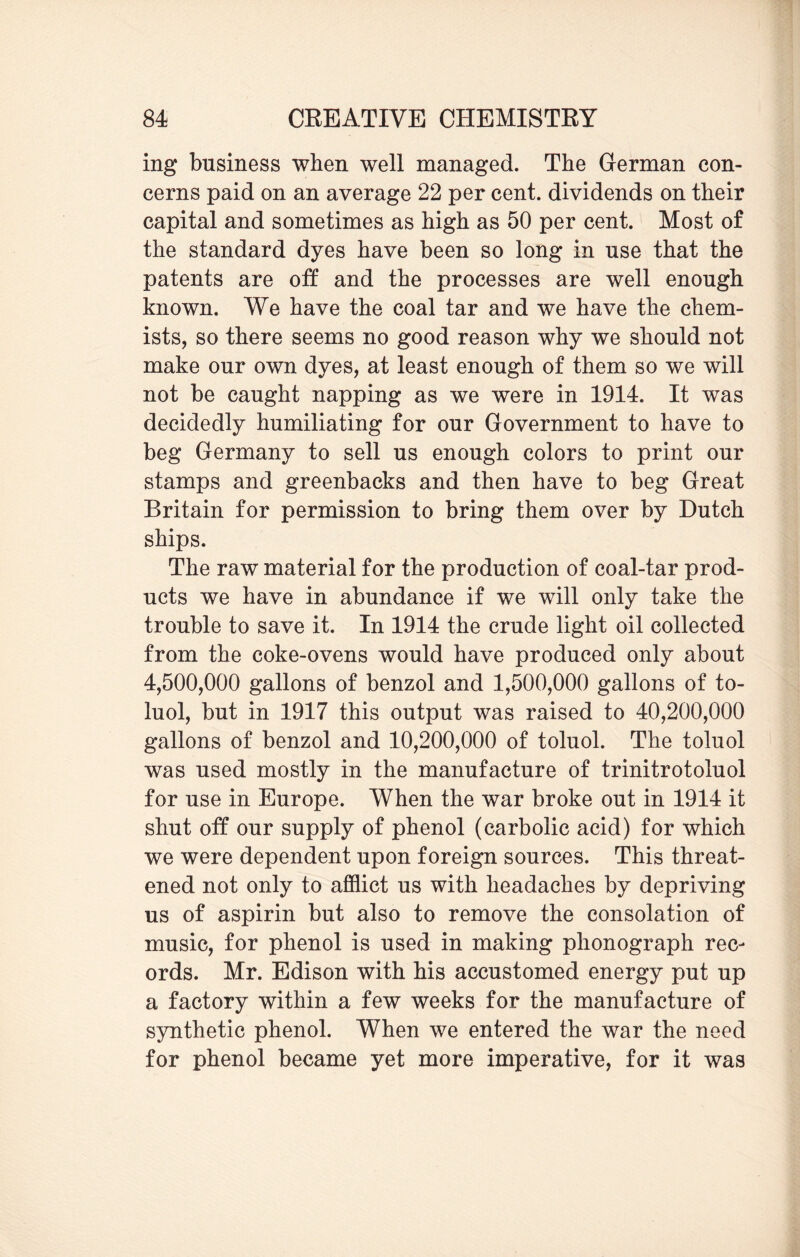 ing business when well managed. The German con¬ cerns paid on an average 22 per cent, dividends on their capital and sometimes as high as 50 per cent. Most of the standard dyes have been so long in use that the patents are off and the processes are well enough known. We have the coal tar and we have the chem¬ ists, so there seems no good reason why we should not make our own dyes, at least enough of them so we will not be caught napping as we were in 1914. It was decidedly humiliating for our Government to have to beg Germany to sell us enough colors to print our stamps and greenbacks and then have to beg Great Britain for permission to bring them over by Dutch ships. The raw material for the production of coal-tar prod¬ ucts we have in abundance if we will only take the trouble to save it. In 1914 the crude light oil collected from the coke-ovens would have produced only about 4,500,000 gallons of benzol and 1,500,000 gallons of to¬ luol, but in 1917 this output was raised to 40,200,000 gallons of benzol and 10,200,000 of toluol. The toluol was used mostly in the manufacture of trinitrotoluol for use in Europe. When the war broke out in 1914 it shut off our supply of phenol (carbolic acid) for which we were dependent upon foreign sources. This threat¬ ened not only to afflict us with headaches by depriving us of aspirin but also to remove the consolation of music, for phenol is used in making phonograph rec¬ ords. Mr. Edison with his accustomed energy put up a factory within a few weeks for the manufacture of synthetic phenol. When we entered the war the need for phenol became yet more imperative, for it was