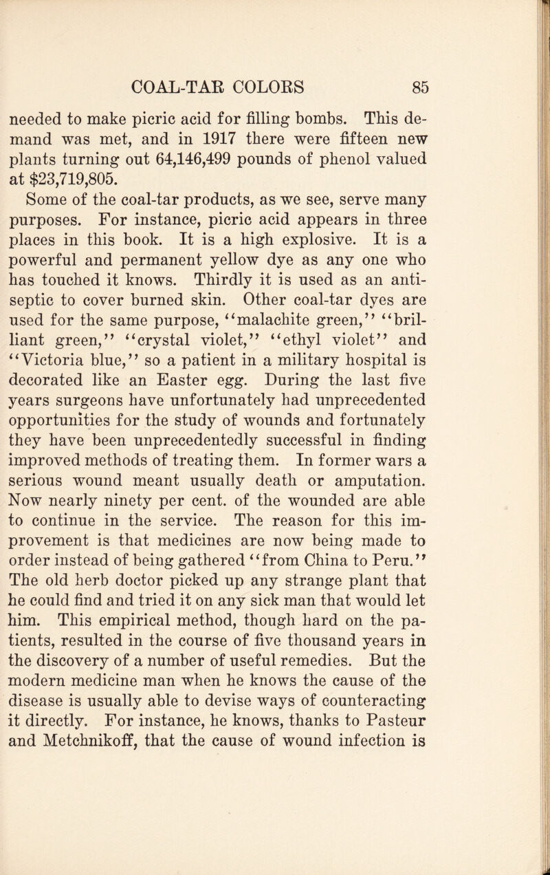 needed to make picric acid for filling bombs. This de¬ mand was met, and in 1917 there were fifteen new plants turning out 64,146,499 pounds of phenol valued at $23,719,805. Some of the coal-tar products, as we see, serve many purposes. For instance, picric acid appears in three places in this book. It is a high explosive. It is a powerful and permanent yellow dye as any one who has touched it knows. Thirdly it is used as an anti¬ septic to cover burned skin. Other coal-tar dyes are used for the same purpose, “malachite green/7 “bril¬ liant green/’ “crystal violet/’ “ethyl violet” and “Victoria blue,” so a patient in a military hospital is decorated like an Easter egg. During the last five years surgeons have unfortunately had unprecedented opportunities for the study of wounds and fortunately they have been unprecedentedly successful in finding improved methods of treating them. In former wars a serious wound meant usually death or amputation. Now nearly ninety per cent, of the wounded are able to continue in the service. The reason for this im¬ provement is that medicines are now being made to order instead of being gathered “from China to Peru.” The old herb doctor picked up any strange plant that he could find and tried it on any sick man that would let him. This empirical method, though hard on the pa¬ tients, resulted in the course of five thousand years in the discovery of a number of useful remedies. But the modern medicine man when he knows the cause of the disease is usually able to devise ways of counteracting it directly. For instance, he knows, thanks to Pasteur and Metchnikoff, that the cause of wound infection is