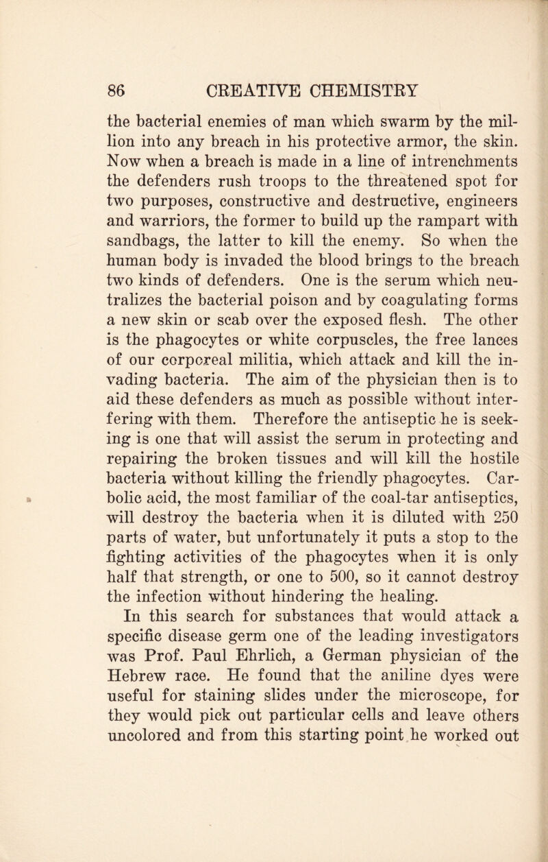 the bacterial enemies of man which swarm by the mil¬ lion into any breach in his protective armor, the skin. Now when a breach is made in a line of intrenchments the defenders rush troops to the threatened spot for two purposes, constructive and destructive, engineers and warriors, the former to build up the rampart with sandbags, the latter to kill the enemy. So when the human body is invaded the blood brings to the breach two kinds of defenders. One is the serum which neu¬ tralizes the bacterial poison and by coagulating forms a new skin or scab over the exposed flesh. The other is the phagocytes or white corpuscles, the free lances of our corporeal militia, which attack and kill the in¬ vading bacteria. The aim of the physician then is to aid these defenders as much as possible without inter¬ fering with them. Therefore the antiseptic he is seek¬ ing is one that will assist the serum in protecting and repairing the broken tissues and will kill the hostile bacteria without killing the friendly phagocytes. Car¬ bolic acid, the most familiar of the coal-tar antiseptics, will destroy the bacteria when it is diluted with 250 parts of water, but unfortunately it puts a stop to the fighting activities of the phagocytes when it is only half that strength, or one to 500, so it cannot destroy the infection without hindering the healing. In this search for substances that would attack a specific disease germ one of the leading investigators was Prof. Paul Ehrlich, a German physician of the Hebrew race. He found that the aniline dyes were useful for staining slides under the microscope, for they would pick out particular cells and leave others uncolored and from this starting point he worked out