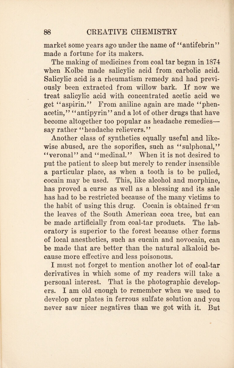 market some years ago under the name of “antifebrin” made a fortune for its makers. The making of medicines from coal tar began in 1874 when Kolbe made salicylic acid from carbolic acid. Salicylic acid is a rheumatism remedy and had previ¬ ously been extracted from willow bark. If now we treat salicylic acid with concentrated acetic acid we get ‘4aspirin.’’ From aniline again are made “phen- acetin,” “antipyrin” and a lot of other drugs that have become altogether too popular as headache remedies— say rather “headache relievers.’’ Another class of synthetics equally useful and like¬ wise abused, are the soporifics, such as “ sulphonal, ’9 “veronal” and “medinal.” When it is not desired to put the patient to sleep but merely to render insensible a particular place, as when a tooth is to be pulled, cocain may be used. This, like alcohol and morphine, has proved a curse as well as a blessing and its sale has had to be restricted because of the many victims to the habit of using this drug. Cocain is obtained from the leaves of the South American coca tree, but can be made artificially from coal-tar products. The lab¬ oratory is superior to the forest because other forms of local anesthetics, such as eucain and novocain, can be made that are better than the natural alkaloid be¬ cause more effective and less poisonous. I must not forget to mention another lot of coal-tar derivatives in which some of my readers will take a personal interest. That is the photographic develop¬ ers. I am old enough to remember when we used to develop our plates in ferrous sulfate solution and you never saw nicer negatives than we got with it. But