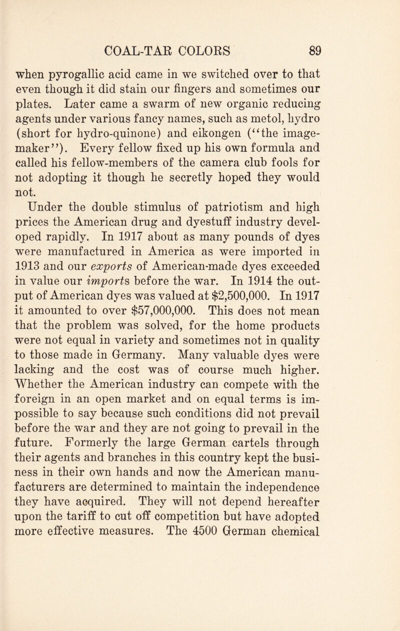 when pyrogallic acid came in we switched over to that even though it did stain our fingers and sometimes our plates. Later came a swarm of new organic reducing agents under various fancy names, such as metol, hydro (short for hydro-quinone) and eikongen (“the image- maker”). Every fellow fixed up his own formula and called his fellow-members of the camera club fools for not adopting it though he secretly hoped they would not. Under the double stimulus of patriotism and high prices the American drug and dyestuff industry devel¬ oped rapidly. In 1917 about as many pounds of dyes were manufactured in America as were imported in 1913 and our exports of American-made dyes exceeded in value our imports before the war. In 1914 the out¬ put of American dyes was valued at $2,500,000. In 1917 it amounted to over $57,000,000. This does not mean that the problem was solved, for the home products were not equal in variety and sometimes not in quality to those made in Germany. Many valuable dyes were lacking and the cost was of course much higher. Whether the American industry can compete with the foreign in an open market and on equal terms is im¬ possible to say because such conditions did not prevail before the war and they are not going to prevail in the future. Formerly the large German cartels through their agents and branches in this country kept the busi¬ ness in their own hands and now the American manu¬ facturers are determined to maintain the independence they have acquired. They will not depend hereafter upon the tariff to cut off competition but have adopted more effective measures. The 4500 German chemical