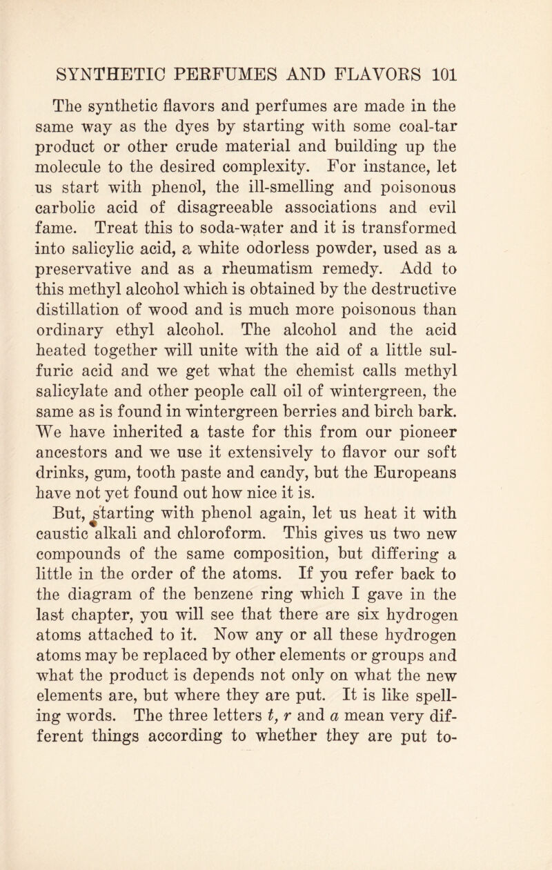 The synthetic flavors and perfumes are made in the same way as the dyes by starting with some coal-tar product or other crude material and building up the molecule to the desired complexity. For instance, let us start with phenol, the ill-smelling and poisonous carbolic acid of disagreeable associations and evil fame. Treat this to soda-water and it is transformed into salicylic acid, a white odorless powder, used as a preservative and as a rheumatism remedy. Add to this methyl alcohol which is obtained by the destructive distillation of wood and is much more poisonous than ordinary ethyl alcohol. The alcohol and the acid heated together will unite with the aid of a little sul¬ furic acid and we get what the chemist calls methyl salicylate and other people call oil of wintergreen, the same as is found in wintergreen berries and birch bark. We have inherited a taste for this from our pioneer ancestors and we use it extensively to flavor our soft drinks, gum, tooth paste and candy, but the Europeans have not yet found out how nice it is. But, ^starting with phenol again, let us heat it with caustic alkali and chloroform. This gives us two new compounds of the same composition, but differing a little in the order of the atoms. If you refer back to the diagram of the benzene ring which I gave in the last chapter, you will see that there are six hydrogen atoms attached to it. Now any or all these hydrogen atoms may be replaced by other elements or groups and what the product is depends not only on what the new elements are, but where they are put. It is like spell¬ ing words. The three letters t, r and a mean very dif¬ ferent things according to whether they are put to-