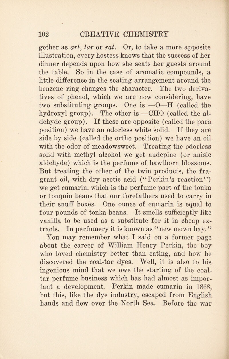 gether as art, tar or rat. Or, to take a more apposite illustration, every hostess knows that the success of her dinner depends upon how she seats her guests around the table. So in the case of aromatic compounds, a little difference in the seating arrangement around the benzene ring changes the character. The two deriva¬ tives of phenol, which we are now considering, have two substituting groups. One is 0—H (called the hydroxyl group). The other is —CHO (called the al¬ dehyde group). If these are opposite (called the para position) we have an odorless white solid. If they are side by side (called the ortho position) we have an oil with the odor of meadowsweet. Treating the odorless solid with methyl alcohol we get audepine (or anisic aldehyde) which is the perfume of hawthorn blossoms. But treating the other of the twin products, the fra¬ grant oil, with dry acetic acid (“Perkin’s reaction”) we get cumarin, which is the perfume part of the tonka or tonquin beans that our forefathers used to carry in their snuff boxes. One ounce of cumarin is equal to four pounds of tonka beans. It smells sufficiently like vanilla to be used as a substitute for it in cheap ex¬ tracts. In perfumery it is known as ‘ ‘ new mown hay. ’’ You may remember what I said on a former page about the career of William Henry Perkin, the boy who loved chemistry better than eating, and how he discovered the coal-tar dyes. Well, it is also to his ingenious mind that we owe the starting of the coal- tar perfume business which has had almost as impor¬ tant a development. Perkin made cumarin in 1868, but this, like the dye industry, escaped from English hands and flew over the North Sea. Before the war