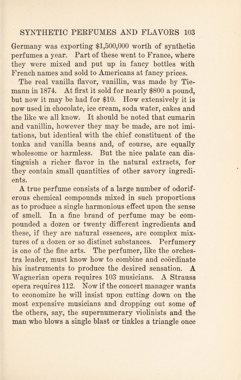 Germany was exporting $1,500,000 worth of synthetic perfumes a year. Part of these went to France, where they were mixed and put up in fancy bottles with French names and sold to Americans at fancy prices. The real vanilla flavor, vanillin, was made by Tie- mann in 1874. At first it sold for nearly $800 a pound, but now it may be had for $10. How extensively it is now used in chocolate, ice cream, soda water, cakes and the like we all know. It should be noted that cumarin and vanillin, however they may be made, are not imi¬ tations, but identical with the chief constituent of the tonka and vanilla beans and, of course, are equally wholesome or harmless. But the nice palate can dis¬ tinguish a richer flavor in the natural extracts, for they contain small quantities of other savory ingredi¬ ents. A true perfume consists of a large number of odorif¬ erous chemical compounds mixed in such proportions as to produce a single harmonious effect upon the sense of smell. In a fine brand of perfume may be com¬ pounded a dozen or twenty different ingredients and these, if they are natural essences, are complex mix¬ tures of a dozen or so distinct substances. Perfumery is one of the fine arts. The perfumer, like the orches¬ tra leader, must know how to combine and coordinate his instruments to produce the desired sensation. A Wagnerian opera requires 103 musicians. A Strauss opera requires 112. Now if the concert manager wants to economize he will insist upon cutting down on the most expensive musicians and dropping out some of the others, say, the supernumerary violinists and the man who blows a single blast or tinkles a triangle once