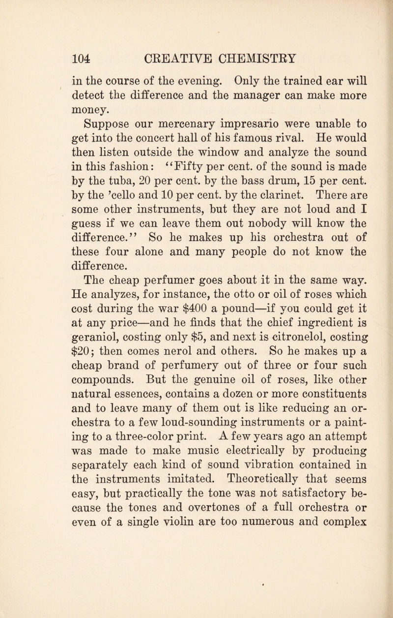 in the course of the evening. Only the trained ear will detect the difference and the manager can make more money. Suppose our mercenary impresario were unable to get into the concert hall of his famous rival. He would then listen outside the window and analyze the sound in this fashion: “Fifty per cent, of the sound is made by the tuba, 20 per cent, by the bass drum, 15 per cent, by the ’cello and 10 per cent, by the clarinet. There are some other instruments, but they are not loud and I guess if we can leave them out nobody will know the difference.” So he makes up his orchestra out of these four alone and many people do not know the difference. The cheap perfumer goes about it in the same way. He analyzes, for instance, the otto or oil of roses which cost during the war $400 a pound—if you could get it at any price—and he finds that the chief ingredient is geraniol, costing only $5, and next is citronelol, costing $20; then comes nerol and others. So he makes up a cheap brand of perfumery out of three or four such compounds. But the genuine oil of roses, like other natural essences, contains a dozen or more constituents and to leave many of them out is like reducing an or¬ chestra to a few loud-sounding instruments or a paint¬ ing to a three-color print. A few years ago an attempt was made to make music electrically by producing separately each kind of sound vibration contained in the instruments imitated. Theoretically that seems easy, but practically the tone was not satisfactory be¬ cause the tones and overtones of a full orchestra or even of a single violin are too numerous and complex