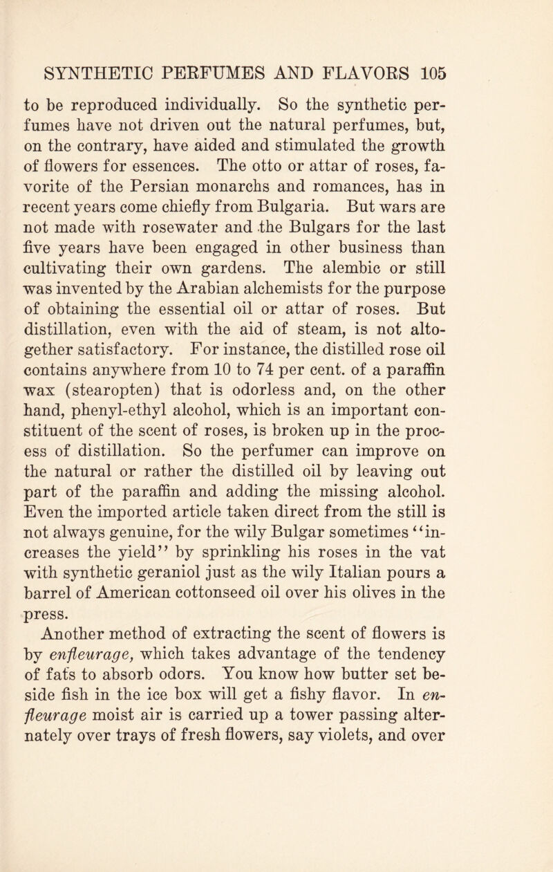 to be reproduced individually. So the synthetic per¬ fumes have not driven out the natural perfumes, but, on the contrary, have aided and stimulated the growth of flowers for essences. The otto or attar of roses, fa¬ vorite of the Persian monarchs and romances, has in recent years come chiefly from Bulgaria. But wars are not made with rosewater and the Bulgars for the last five years have been engaged in other business than cultivating their own gardens. The alembic or still was invented by the Arabian alchemists for the purpose of obtaining the essential oil or attar of roses. But distillation, even with the aid of steam, is not alto¬ gether satisfactory. For instance, the distilled rose oil contains anywhere from 10 to 74 per cent, of a paraffin wax (stearopten) that is odorless and, on the other hand, phenyl-ethyl alcohol, which is an important con¬ stituent of the scent of roses, is broken up in the proc¬ ess of distillation. So the perfumer can improve on the natural or rather the distilled oil by leaving out part of the paraffin and adding the missing alcohol. Even the imported article taken direct from the still is not always genuine, for the wily Bulgar sometimes “in¬ creases the yield’’ by sprinkling his roses in the vat with synthetic geraniol just as the wily Italian pours a barrel of American cottonseed oil over his olives in the press. Another method of extracting the scent of flowers is by enfleurage, which takes advantage of the tendency of fats to absorb odors. You know how butter set be¬ side fish in the ice box will get a fishy flavor. In en¬ fleurage moist air is carried up a tower passing alter¬ nately over trays of fresh flowers, say violets, and over