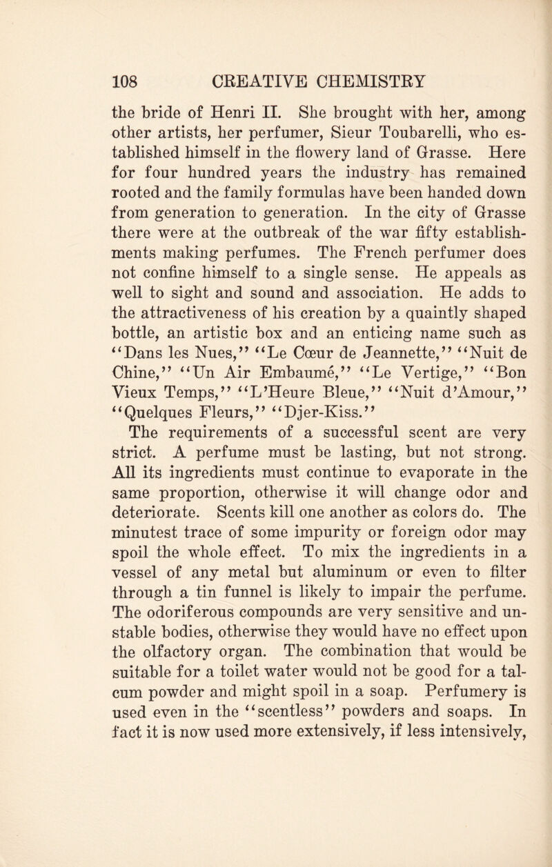 the bride of Henri II. She brought with her, among other artists, her perfumer, Sieur Toubarelli, who es¬ tablished himself in the flowery land of Grasse. Here for four hundred years the industry has remained rooted and the family formulas have been handed down from generation to generation. In the city of Grasse there were at the outbreak of the war fifty establish¬ ments making perfumes. The French perfumer does not confine himself to a single sense. He appeals as well to sight and sound and association. He adds to the attractiveness of his creation by a quaintly shaped bottle, an artistic box and an enticing name such as *1Dans les Nues,” “Le Coeur de Jeannette/’ “Nuit de Chine/’ “Un Air Embaume,” “Le Vertige,” “Bon Vieux Temps/’ “L’Heure Bleue,” “Nuit d’Amour,” “Quelques Fleurs,” “Djer-Kiss.” The requirements of a successful scent are very strict. A perfume must be lasting, but not strong. All its ingredients must continue to evaporate in the same proportion, otherwise it will change odor and deteriorate. Scents kill one another as colors do. The minutest trace of some impurity or foreign odor may spoil the whole effect. To mix the ingredients in a vessel of any metal but aluminum or even to filter through a tin funnel is likely to impair the perfume. The odoriferous compounds are very sensitive and un¬ stable bodies, otherwise they would have no effect upon the olfactory organ. The combination that would be suitable for a toilet water would not be good for a tal¬ cum powder and might spoil in a soap. Perfumery is used even in the “scentless” powders and soaps. In fact it is now used more extensively, if less intensively,