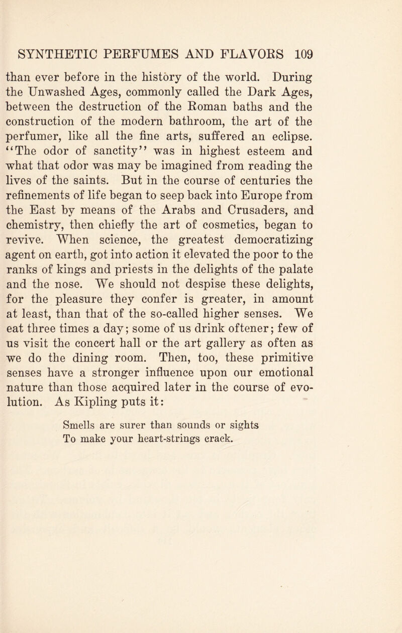 than ever before in the history of the world. Dnring the Unwashed Ages, commonly called the Dark Ages, between the destruction of the Roman baths and the construction of the modern bathroom, the art of the perfumer, like all the fine arts, suffered an eclipse. “The odor of sanctity” was in highest esteem and what that odor was may be imagined from reading the lives of the saints. But in the course of centuries the refinements of life began to seep back into Europe from the East by means of the Arabs and Crusaders, and chemistry, then chiefly the art of cosmetics, began to revive. When science, the greatest democratizing agent on earth, got into action it elevated the poor to the ranks of kings and priests in the delights of the palate and the nose. We should not despise these delights, for the pleasure they confer is greater, in amount at least, than that of the so-called higher senses. We eat three times a day; some of us drink oftener; few of us visit the concert hall or the art gallery as often as we do the dining room. Then, too, these primitive senses have a stronger influence upon our emotional nature than those acquired later in the course of evo¬ lution. As Kipling puts it: Smells are surer than sounds or sights To make your heart-strings crack.