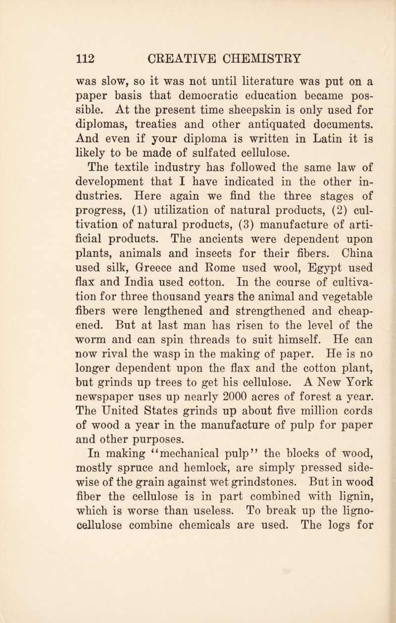 was slow, so it was not until literature was put on a paper basis that democratic education became pos¬ sible. At the present time sheepskin is only used for diplomas, treaties and other antiquated documents. And even if your diploma is written in Latin it is likely to be made of sulfated cellulose. The textile industry has followed the same law of development that I have indicated in the other in¬ dustries. Here again we find the three stages of progress, (1) utilization of natural products, (2) cul¬ tivation of natural products, (3) manufacture of arti¬ ficial products. The ancients were dependent upon plants, animals and insects for their fibers. China used silk, Greece and Rome used wool, Egypt used flax and India used cotton. In the course of cultiva¬ tion for three thousand years the animal and vegetable fibers were lengthened and strengthened and cheap¬ ened. But at last man has risen to the level of the worm and can spin threads to suit himself. He can now rival the wasp in the making of paper. He is no longer dependent upon the flax and the cotton plant, but grinds up trees to get his cellulose. A New York newspaper uses up nearly 2000 acres of forest a year. The United States grinds up about five million cords of wood a year in the manufacture of pulp for paper and other purposes. In making “mechanical pulp” the blocks of wood, mostly spruce and hemlock, are simply pressed side- wise of the grain against wet grindstones. But in wood fiber the cellulose is in part combined with lignin, which is worse than useless. To break up the ligno- cellulose combine chemicals are used. The logs for