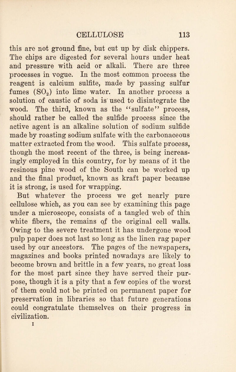 this are not ground fine, but cut up by disk chippers. The chips are digested for several hours under heat and pressure with acid or alkali. There are three processes in vogue. In the most common process the reagent is calcium sulfite, made by passing sulfur fumes (S02) into lime water. In another process a solution of caustic of soda is'used to disintegrate the wood. The third, known as the “sulfate” process, should rather be called the sulfide process since the active agent is an alkaline solution of sodium sulfide made by roasting sodium sulfate with the carbonaceous matter extracted from the wood. This sulfate process, though the most recent of the three, is being increas¬ ingly employed in this country, for by means of it the resinous pine wood of the South can be worked up and the final product, known as kraft paper because it is strong, is used for wrapping. But whatever the process we get nearly pure cellulose which, as you can see by examining this page under a microscope, consists of a tangled web of thin white fibers, the remains of the original cell walls. Owing to the severe treatment it has undergone wood pulp paper does not last so long as the linen rag paper used by our ancestors. The pages of the newspapers, magazines and books printed nowadays are likely to become brown and brittle in a few years, no great loss for the most part since they have served their pur¬ pose, though it is a pity that a few copies of the worst of them could not be printed on permanent paper for preservation in libraries so that future generations could congratulate themselves on their progress in civilization. i