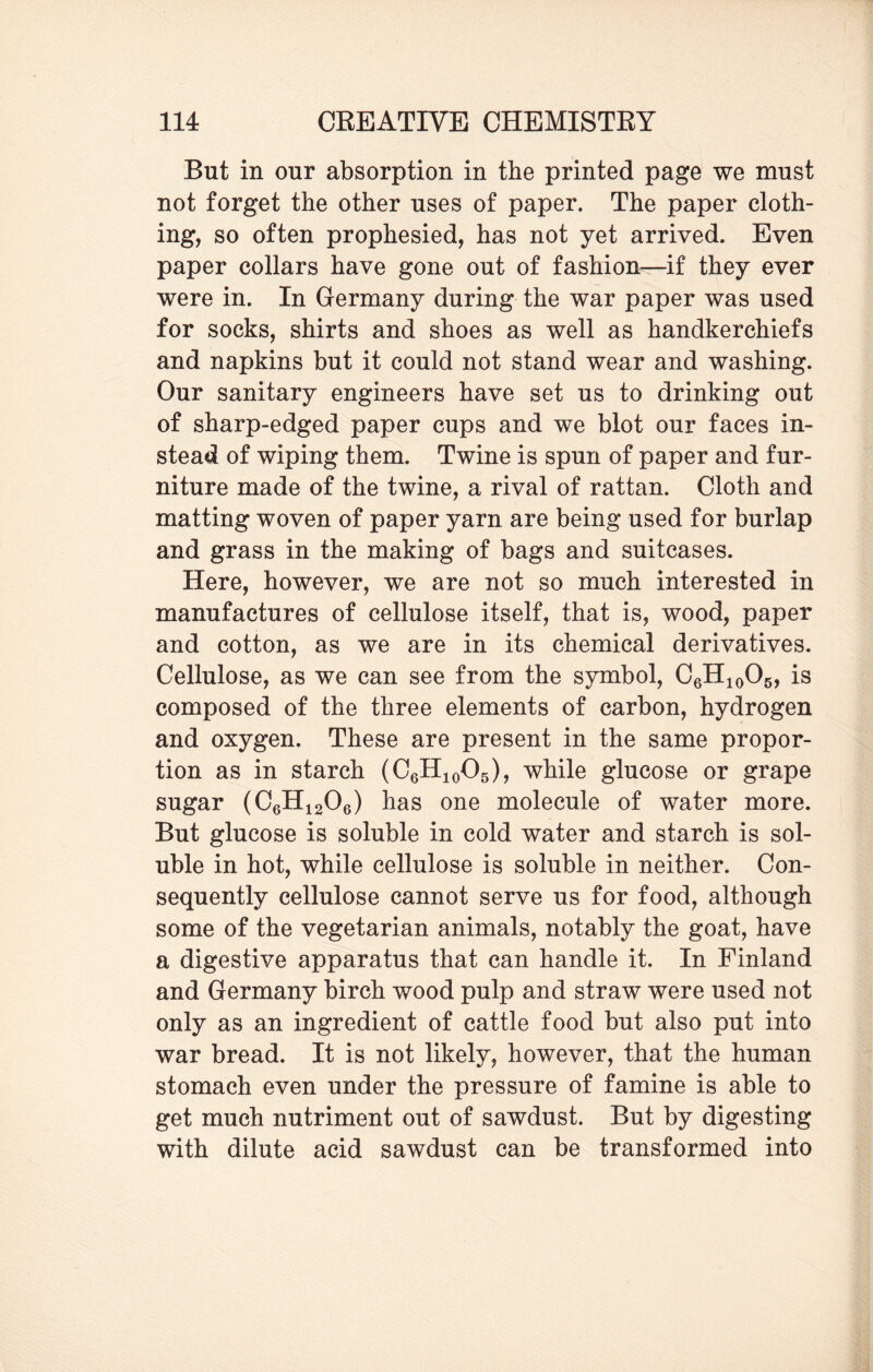 But in our absorption in the printed page we must not forget the other uses of paper. The paper cloth¬ ing, so often prophesied, has not yet arrived. Even paper collars have gone out of fashion—if they ever were in. In Germany during the war paper was used for socks, shirts and shoes as well as handkerchiefs and napkins but it could not stand wear and washing. Our sanitary engineers have set us to drinking out of sharp-edged paper cups and we blot our faces in¬ stead of wiping them. Twine is spun of paper and fur¬ niture made of the twine, a rival of rattan. Cloth and matting woven of paper yarn are being used for burlap and grass in the making of bags and suitcases. Here, however, we are not so much interested in manufactures of cellulose itself, that is, wood, paper and cotton, as we are in its chemical derivatives. Cellulose, as we can see from the symbol, C6H10O5, is composed of the three elements of carbon, hydrogen and oxygen. These are present in the same propor¬ tion as in starch (C6H10O5), while glucose or grape sugar (C6H1206) has one molecule of water more. But glucose is soluble in cold water and starch is sol¬ uble in hot, while cellulose is soluble in neither. Con¬ sequently cellulose cannot serve us for food, although some of the vegetarian animals, notably the goat, have a digestive apparatus that can handle it. In Finland and Germany birch wood pulp and straw were used not only as an ingredient of cattle food but also put into war bread. It is not likely, however, that the human stomach even under the pressure of famine is able to get much nutriment out of sawdust. But by digesting with dilute acid sawdust can be transformed into