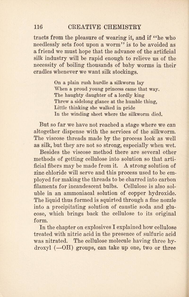 tracts from the pleasure of wearing it, and if “he who needlessly sets foot upon a worm” is to be avoided as a friend we must hope that the advance of the artificial silk industry will be rapid enough to relieve us of the necessity of boiling thousands of baby worms in their cradles whenever we want silk stockings. On a plain rush hurdle a silkworm lay When a proud young princess came that way. The haughty daughter of a lordly king Threw a sidelong glance at the humble thing, Little thinking she walked in pride In the winding sheet where the silkworm died. But so far we have not reached a stage where we can altogether dispense with the services of the silkworm. The viscose threads made by the process look as well as silk, but they are not so strong, especially when wet. Besides the viscose method there are several other methods of getting cellulose into solution so that arti¬ ficial fibers may be made from it. A strong solution of zinc chloride will serve and this process used to be em¬ ployed for making the threads to be charred into carbon filaments for incandescent bulbs. Cellulose is also sol¬ uble in an ammoniacal solution of copper hydroxide. The liquid thus formed is squirted through a fine nozzle into a precipitating solution of caustic soda and glu¬ cose, which brings back the cellulose to its original form. In the chapter on explosives I explained how cellulose treated with nitric acid in the presence of sulfuric acid was nitrated. The cellulose molecule having three hy¬ droxyl (—OH) groups, can take up one, two or three