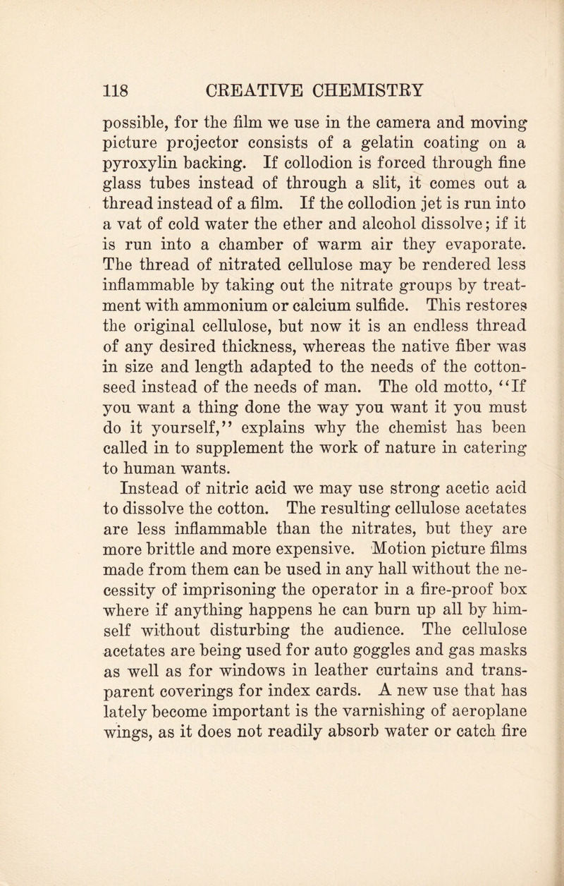 possible, for the film we use in the camera and moving picture projector consists of a gelatin coating on a pyroxylin backing. If collodion is forced through fine glass tubes instead of through a slit, it comes out a thread instead of a film. If the collodion jet is run into a vat of cold water the ether and alcohol dissolve; if it is run into a chamber of warm air they evaporate. The thread of nitrated cellulose may be rendered less inflammable by taking out the nitrate groups by treat¬ ment with ammonium or calcium sulfide. This restores the original cellulose, but now it is an endless thread of any desired thickness, whereas the native fiber was in size and length adapted to the needs of the cotton¬ seed instead of the needs of man. The old motto, “If you want a thing done the way you want it you must do it yourself/ ’ explains why the chemist has been called in to supplement the work of nature in catering to human wants. Instead of nitric acid we may use strong acetic acid to dissolve the cotton. The resulting cellulose acetates are less inflammable than the nitrates, but they are more brittle and more expensive. Motion picture films made from them can be used in any hall without the ne¬ cessity of imprisoning the operator in a fire-proof box where if anything happens he can burn up all by him¬ self without disturbing the audience. The cellulose acetates are being used for auto goggles and gas masks as well as for windows in leather curtains and trans¬ parent coverings for index cards. A new use that has lately become important is the varnishing of aeroplane wings, as it does not readily absorb water or catch fire