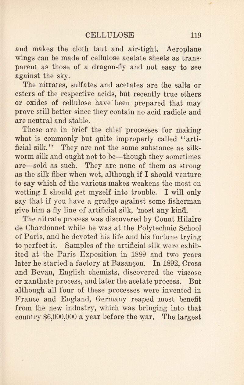 and makes the cloth tant and air-tight. Aeroplane wings can he made of cellulose acetate sheets as trans¬ parent as those of a dragon-fly and not easy to see against the sky. The nitrates, sulfates and acetates are the salts or esters of the respective acids, but recently true ethers or oxides of cellulose have been prepared that may prove still better since they contain no acid radicle and are neutral and stable. These are in brief the chief processes for making what is commonly but quite improperly called “ arti¬ ficial silk.” They are not the same substance as silk¬ worm silk and ought not to be—though they sometimes are—sold as such. They are none of them as strong as the silk fiber when wet, although if I should venture to say which of the various makes weakens the most on wetting I should get myself into trouble. I will only say that if you have a grudge against some fisherman give him a fly line of artificial silk, ’most any kind. The nitrate process was discovered by Count Hilaire de Chardonnet while he was at the Polytechnic School of Paris, and he devoted his life and his fortune trying to perfect it. Samples of the artificial silk were exhib¬ ited at the Paris Exposition in 1889 and two years later he started a factory at Basangon. In 1892, Cross and Bevan, English chemists, discovered the viscose or xanthate process, and later the acetate process. But although all four of these processes were invented in France and England, Germany reaped most benefit from the new industry, which was bringing into that country $6,000,000 a year before the war. The largest