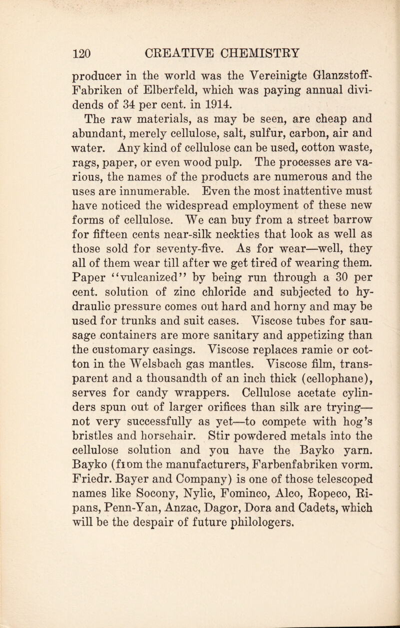 producer in the world was the Vereinigte Glanzstoff- Fabriken of Elberfeld, which was paying annual divi¬ dends of 34 per cent, in 1914. The raw materials, as may be seen, are cheap and abundant, merely cellulose, salt, sulfur, carbon, air and water. Any kind of cellulose can be used, cotton waste, rags, paper, or even wood pulp. The processes are va¬ rious, the names of the products are numerous and the uses are innumerable. Even the most inattentive must have noticed the widespread employment of these new forms of cellulose. We can buy from a street barrow for fifteen cents near-silk neckties that look as well as those sold for seventy-five. As for wear—well, they all of them wear till after we get tired of wearing them. Paper “vulcanized” by being run through a 30 per cent, solution of zinc chloride and subjected to hy¬ draulic pressure comes out hard and horny and may be used for trunks and suit cases. Viscose tubes for sau¬ sage containers are more sanitary and appetizing than the customary casings. Viscose replaces ramie or cot¬ ton in the Welsbach gas mantles. Viscose film, trans¬ parent and a thousandth of an inch thick (cellophane), serves for candy wrappers. Cellulose acetate cylin¬ ders spun out of larger orifices than silk are trying— not very successfully as yet—to compete with hog’s bristles and horsehair. Stir powdered metals into the cellulose solution and you have the Bayko yarn. Bayko (fiom the manufacturers, Farbenfabriken vorm. Friedr. Bayer and Company) is one of those telescoped names like Socony, Nylic, Fominco, Alco, Ropeco, Ri- pans, Penn-Yan, Anzac, Dagor, Dora and Cadets, which will be the despair of future philologers.