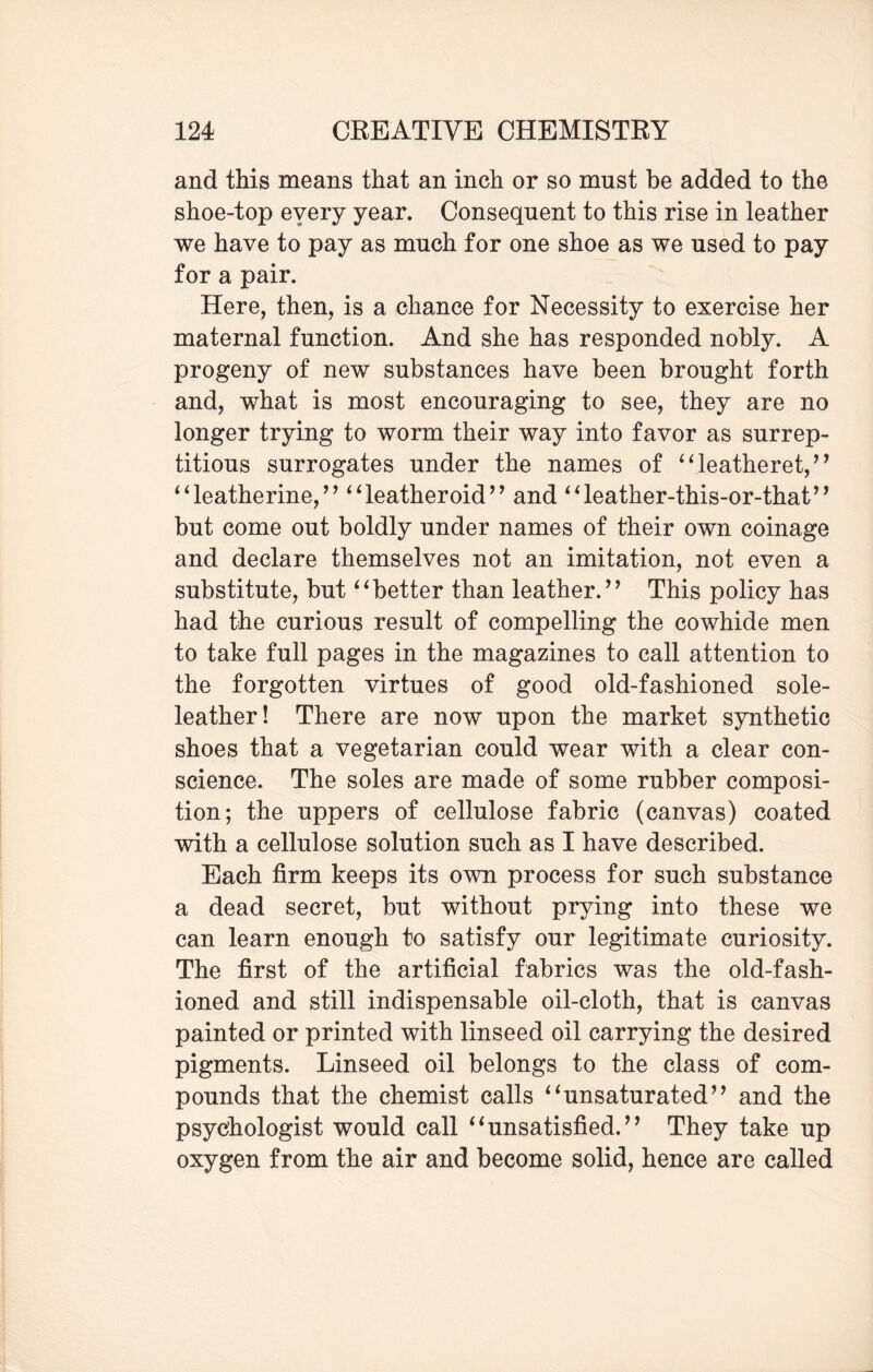 and this means that an inch or so must be added to the shoe-top eyery year. Consequent to this rise in leather we have to pay as much for one shoe as we used to pay for a pair. Here, then, is a chance for Necessity to exercise her maternal function. And she has responded nobly. A progeny of new substances have been brought forth and, what is most encouraging to see, they are no longer trying to worm their way into favor as surrep¬ titious surrogates under the names of “leatheret,” “leatherine,” “leatheroid” and “leather-this-or-that” but come out boldly under names of their own coinage and declare themselves not an imitation, not even a substitute, but “better than leather.’’ This policy has had the curious result of compelling the cowhide men to take full pages in the magazines to call attention to the forgotten virtues of good old-fashioned sole- leather! There are now upon the market synthetic shoes that a vegetarian could wear with a clear con¬ science. The soles are made of some rubber composi¬ tion; the uppers of cellulose fabric (canvas) coated with a cellulose solution such as I have described. Each firm keeps its own process for such substance a dead secret, but without prying into these we can learn enough to satisfy our legitimate curiosity. The first of the artificial fabrics was the old-fash¬ ioned and still indispensable oil-cloth, that is canvas painted or printed with linseed oil carrying the desired pigments. Linseed oil belongs to the class of com¬ pounds that the chemist calls “unsaturated” and the psychologist would call “unsatisfied.” They take up oxygen from the air and become solid, hence are called