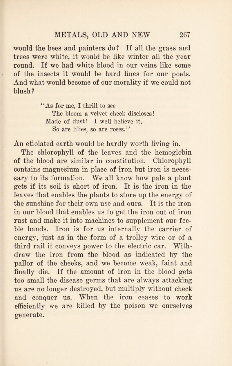 would the bees and painters do? If all the grass and trees were white, it would be like winter all the year round. If we had white blood in our veins like some of the insects it would be hard lines for our poets. And what would become of our morality if we could not blush? “As for me, I thrill to see The bloom a velvet cheek discloses! Made of dust! I well believe it, So are lilies, so are roses.’’ An etiolated earth would be hardly worth living in. The chlorophyll of the leaves and the hemoglobin of the blood are similar in constitution. Chlorophyll contains magnesium in place of iron but iron is neces¬ sary to its formation. We all know how pale a plant gets if its soil is short of iron. It is the iron in the leaves that enables the plants to store up the energy of the sunshine for their own use and ours. It is the iron in our blood that enables us to get the iron out of iron rust and make it into machines to supplement our fee¬ ble hands. Iron is for us internally the carrier of energy, just as in the form of a trolley wire or of a third rail it conveys power to the electric car. With¬ draw the iron from the blood as indicated by the pallor of the cheeks, and we become weak, faint and finally die. If the amount of iron in the blood gets too small the disease germs that are always attacking us are no longer destroyed, hut multiply without check and conquer us. When the iron ceases to work efficiently we are killed by the poison we ourselves generate.