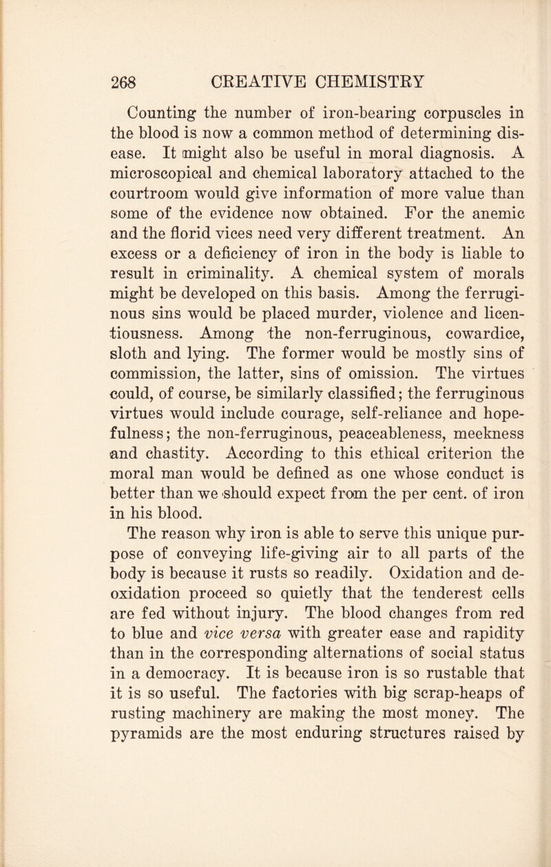Counting the number of iron-bearing corpuscles in the blood is now a common method of determining dis¬ ease. It might also be useful in moral diagnosis. A microscopical and chemical laboratory attached to the courtroom would give information of more value than some of the evidence now obtained. For the anemic and the florid vices need very different treatment. An excess or a deficiency of iron in the body is liable to result in criminality. A chemical system of morals might be developed on this basis. Among the ferrugi¬ nous sins would be placed murder, violence and licen¬ tiousness. Among the non-ferruginous, cowardice, sloth and lying. The former would be mostly sins of commission, the latter, sins of omission. The virtues could, of course, be similarly classified; the ferruginous virtues would include courage, self-reliance and hope¬ fulness; the non-ferruginous, peaceableness, meekness -and chastity. According to this ethical criterion the moral man would be defined as one whose conduct is better than we should expect from the per cent, of iron in his blood. The reason why iron is able to serve this unique pur¬ pose of conveying life-giving air to all parts of the body is because it rusts so readily. Oxidation and de¬ oxidation proceed so quietly that the tenderest cells are fed without injury. The blood changes from red to blue and vice versa with greater ease and rapidity than in the corresponding alternations of social status in a democracy. It is because iron is so rustable that it is so useful. The factories with big scrap-heaps of rusting machinery are making the most money. The pyramids are the most enduring structures raised by