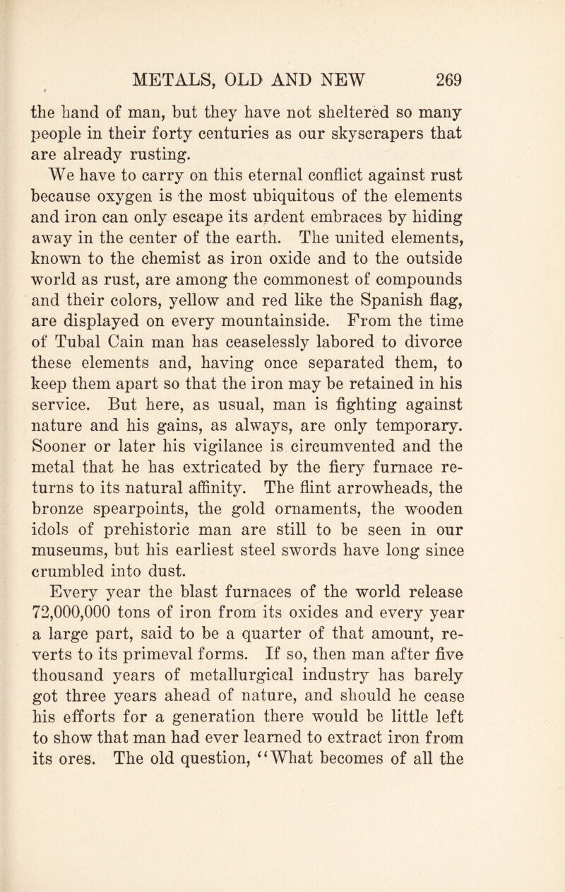the hand of man, but they have not sheltered so many people in their forty centuries as our skyscrapers that are already rusting. We have to carry on this eternal conflict against rust because oxygen is the most ubiquitous of the elements and iron can only escape its ardent embraces by hiding away in the center of the earth. The united elements, known to the chemist as iron oxide and to the outside world as rust, are among the commonest of compounds and their colors, yellow and red like the Spanish flag, are displayed on every mountainside. From the time of Tubal Cain man has ceaselessly labored to divorce these elements and, having once separated them, to keep them apart so that the iron may be retained in his service. But here, as usual, man is fighting against nature and his gains, as always, are only temporary. Sooner or later his vigilance is circumvented and the metal that he has extricated by the fiery furnace re¬ turns to its natural affinity. The flint arrowheads, the bronze spearpoints, the gold ornaments, the wooden idols of prehistoric man are still to be seen in our museums, but his earliest steel swords have long since crumbled into dust. Every year the blast furnaces of the world release 72,000,000 tons of iron from its oxides and every year a large part, said to be a quarter of that amount, re¬ verts to its primeval forms. If so, then man after five thousand years of metallurgical industry has barely got three years ahead of nature, and should he cease his efforts for a generation there would be little left to show that man had ever learned to extract iron from its ores. The old question, “What becomes of all the