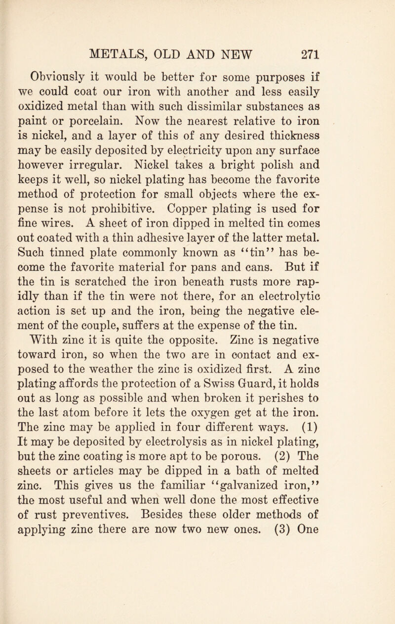 Obviously it would be better for some purposes if we could coat our iron with another and less easily oxidized metal than with such dissimilar substances as paint or porcelain. Now the nearest relative to iron is nickel, and a layer of this of any desired thickness may be easily deposited by electricity upon any surface however irregular. Nickel takes a bright polish and keeps it well, so nickel plating has become the favorite method of protection for small objects where the ex¬ pense is not prohibitive. Copper plating is used for fine wires. A sheet of iron dipped in melted tin comes out coated with a thin adhesive iayer of the latter metal. Such tinned plate commonly known as “tin” has be¬ come the favorite material for pans and cans. But if the tin is scratched the iron beneath rusts more rap¬ idly than if the tin were not there, for an electrolytic action is set up and the iron, being the negative ele¬ ment of the couple, suffers at the expense of the tin. WTth zinc it is quite the opposite. Zinc is negative toward iron, so when the two are in contact and ex¬ posed to the weather the zinc is oxidized first. A zinc plating affords the protection of a Swiss Guard, it holds out as long as possible and when broken it perishes to the last atom before it lets the oxygen get at the iron. The zinc may be applied in four different ways. (1) It may be deposited by electrolysis as in nickel plating, but the zinc coating is more apt to be porous. (2) The sheets or articles may be dipped in a bath of melted zinc. This gives us the familiar “galvanized iron,” the most useful and when well done the most effective of rust preventives. Besides these older methods of applying zinc there are now two new ones. (3) One