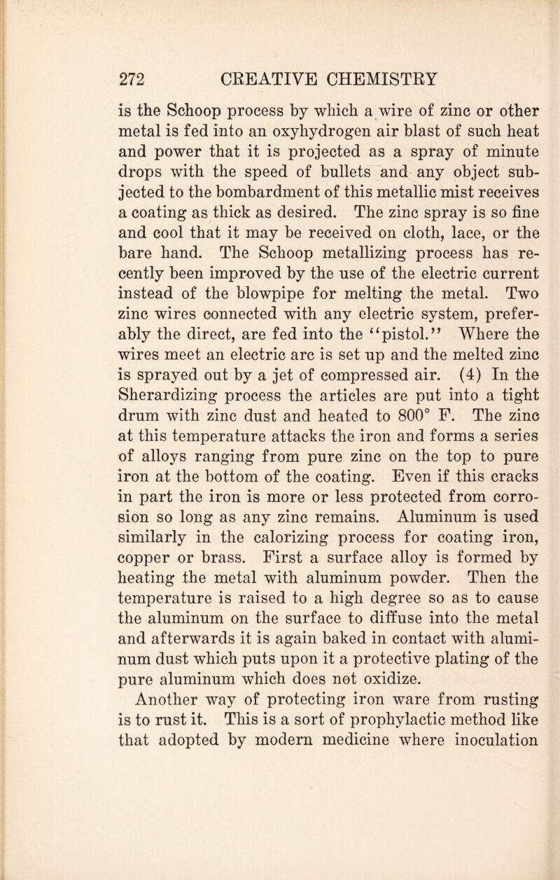 is the Schoop process by which a wire of zinc or other metal is fed into an oxyhydrogen air blast of such heat and power that it is projected as a spray of minute drops with the speed of bullets and any object sub¬ jected to the bombardment of this metallic mist receives a coating as thick as desired. The zinc spray is so fine and cool that it may be received on cloth, lace, or the bare hand. The Schoop metallizing process has re¬ cently been improved by the use of the electric current instead of the blowpipe for melting the metal. Two zinc wires connected with any electric system, prefer¬ ably the direct, are fed into the “pistol.” Where the wires meet an electric arc is set up and the melted zinc is sprayed out by a jet of compressed air. (4) In the Sherardizing process the articles are put into a tight drum with zinc dust and heated to 800° F. The zinc at this temperature attacks the iron and forms a series of alloys ranging from pure zinc on the top to pure iron at the bottom of the coating. Even if this cracks in part the iron is more or less protected from corro¬ sion so long as any zinc remains. Aluminum is used similarly in the calorizing process for coating iron, copper or brass. First a surface alloy is formed by heating the metal with aluminum powder. Then the temperature is raised to a high degree so as to cause the aluminum on the surface to diffuse into the metal and afterwards it is again baked in contact with alumi¬ num dust which puts upon it a protective plating of the pure aluminum which does not oxidize. Another way of protecting iron ware from rusting is to rust it. This is a sort of prophylactic method like that adopted by modern medicine where inoculation