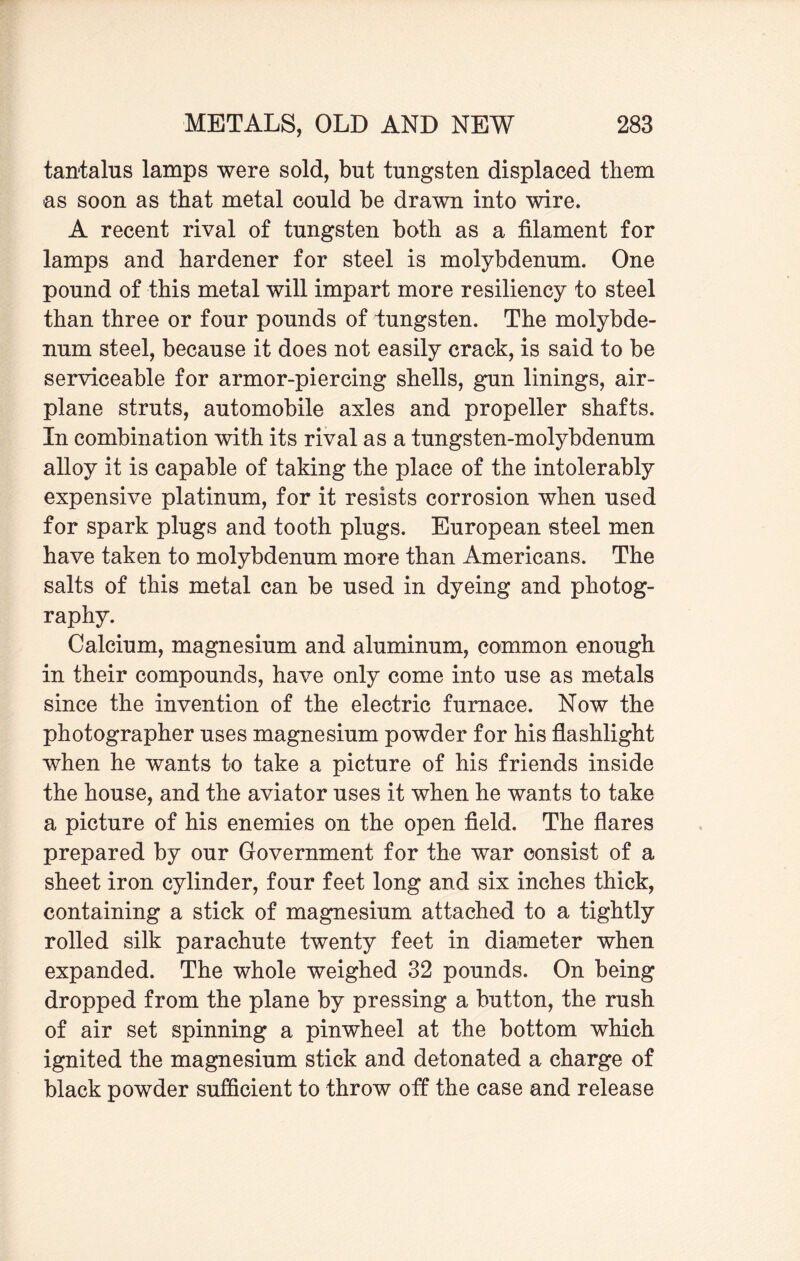 tantalus lamps were sold, but tungsten displaced them as soon as that metal could be drawn into wire. A recent rival of tungsten both as a filament for lamps and hardener for steel is molybdenum. One pound of this metal will impart more resiliency to steel than three or four pounds of tungsten. The molybde¬ num steel, because it does not easily crack, is said to be serviceable for armor-piercing shells, gun linings, air¬ plane struts, automobile axles and propeller shafts. In combination with its rival as a tungsten-molybdenum alloy it is capable of taking the place of the intolerably expensive platinum, for it resists corrosion when used for spark plugs and tooth plugs. European steel men have taken to molybdenum more than Americans. The salts of this metal can be used in dyeing and photog¬ raphy. Calcium, magnesium and aluminum, common enough in their compounds, have only come into use as metals since the invention of the electric furnace. Now the photographer uses magnesium powder for his flashlight when he wants to take a picture of his friends inside the house, and the aviator uses it when he wants to take a picture of his enemies on the open field. The flares prepared by our Government for the war consist of a sheet iron cylinder, four feet long and six inches thick, containing a stick of magnesium attached to a tightly rolled silk parachute twenty feet in diameter when expanded. The whole weighed 32 pounds. On being dropped from the plane by pressing a button, the rush of air set spinning a pinwheel at the bottom which ignited the magnesium stick and detonated a charge of black powder sufficient to throw off the case and release