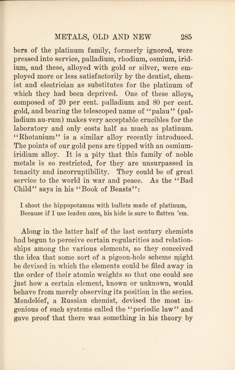 bers of the platinum family, formerly ignored, were pressed into service, palladium, rhodium, osmium, irid¬ ium, and these, alloyed with gold or silver, were em¬ ployed more or less satisfactorily by the dentist, chem¬ ist and electrician as substitutes for the platinum of which they had been deprived. One of these alloys, composed of 20 per cent, palladium and 80 per cent, gold, and bearing the telescoped name of 4 ‘palau’’ (pal¬ ladium au-rum) makes very acceptable crucibles for the laboratory and only costs half as much as platinum. “Rhotanium” is a similar alloy recently introduced. The points of our gold pens are tipped with an osmium- iridium alloy. It is a pity that this family of noble metals is so restricted, for they are unsurpassed in tenacity and incorruptibility. They could be of great service to the world in war and peace. As the “Bad Child” says in his “Book of Beasts”: I shoot the hippopotamus with bullets made of platinum, Because if I use leaden ones, his hide is sure to flatten ’em. Along in the latter half of the last century chemists had begun to perceive certain regularities and relation¬ ships among the various elements, so they conceived the idea that some sort of a pigeon-hole scheme might be devised in which the elements could be filed away in the order of their atomic weights so that one could see just how a certain element, known or unknown, would behave from merely observing its position in the series. Mendeleef, a Russian chemist, devised the most in¬ genious of such systems called the “periodic law” and gave proof that there was something in his theory by