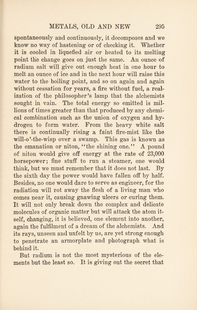 spontaneously and continuously, it decomposes and we know no way of hastening or of checking it. Whether it is cooled in liquefied air or heated to its melting point the change goes on just the same. An ounce of radium salt will give out enough heat in one hour to melt an ounce of ice and in the next hour will raise this water to the boiling point, and so on again and again without cessation for years, a fire without fuel, a real¬ ization of the philosopher’s lamp that the alchemists sought in vain. The total energy so emitted is mil¬ lions of times greater than that produced by any chemi¬ cal combination such as the union of oxygen and hy¬ drogen to form water. From the heavy white salt there is continually rising a faint fire-mist like the will-o’-the-wisp over a swamp. This gas is known as the emanation or niton, “the shining one.” A pound of niton would give off energy at the rate of 23,000 horsepower; fine stuff to run a steamer, one would think, but we must remember that it does not last. By the sixth day the power would have fallen off by half. Besides, no one would dare to serve as engineer, for the radiation will rot away the flesh of a living man who comes near it, causing gnawing ulcers or curing them. It will not only break down the complex and delicate molecules of organic matter but will attack the atom it¬ self, changing, it is believed, one element into another, again the fulfilment of a dream of the alchemists. And its rays, unseen and unfelt by us, are yet strong enough to penetrate an armorplate and photograph what is behind it. But radium is not the most mysterious of the ele¬ ments but the least so. It is giving out the secret that