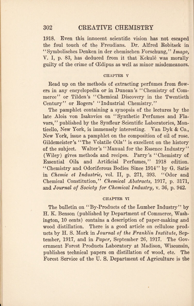 1918. Even this innocent scientific vision has not escaped the foul touch of the Freudians. Dr. Alfred Robitsek in *‘Symbolisches Denken in der chemisclien Forschung,” Imago, Y. I, p. 83, has deduced from it that Kekule was morally guilty of the crime of (Edipus as well as minor misdemeanors. chapter v Read up on the methods of extracting perfumes from flow¬ ers in any encyclopedia or in Duncan’s “Chemistry of Com¬ merce” or Tilden’s “Chemical Discovery in the Twentieth Century” or Rogers’ “Industrial Chemistry.” The pamphlet containing a synopsis of the lectures by the late Alois von Isakovics on “Synthetic Perfumes and Fla¬ vors, ’ ’ published by the Synfleur Scientific Laboratories, Mon- ticello, New York, is immensely interesting. Van Dyk & Co., New York, issue a pamphlet on the composition of oil of rose. Gildemeister’s “The Volatile Oils” is excellent on the history of the subject. Walter’s “Manual for the Essence Industry” (Wiley) gives methods and recipes. Parry’s “Chemistry of Essential Oils and Artificial Perfumes,” 1918 edition. “Chemistry and Odoriferous Bodies Since 1914” by G. Satie in Chemie et Industrie, vol. II, p. 271, 393. “Odor and Chemical Constitution,” Chemical Abstracts, 1917, p. 3171, and Journal of Society for Chemical Industry, v. 36, p. 942. CHAPTER VI The bulletin on “By-Products of the Lumber Industry” by H. K. Benson (published by Department of Commerce, Wash¬ ington, 10 cents) contains a description of paper-making and wood distillation. There is a good article on cellulose prod¬ ucts by H. S. Mork in Journal of the Franklin Institute, Sep¬ tember, 1917, and in Paper, September 26, 1917. The Gov¬ ernment Forest Products Laboratory at Madison, Wisconsin, publishes technical papers on distillation of wood, etc. The Forest Service of the TJ. S. Department of Agriculture is the