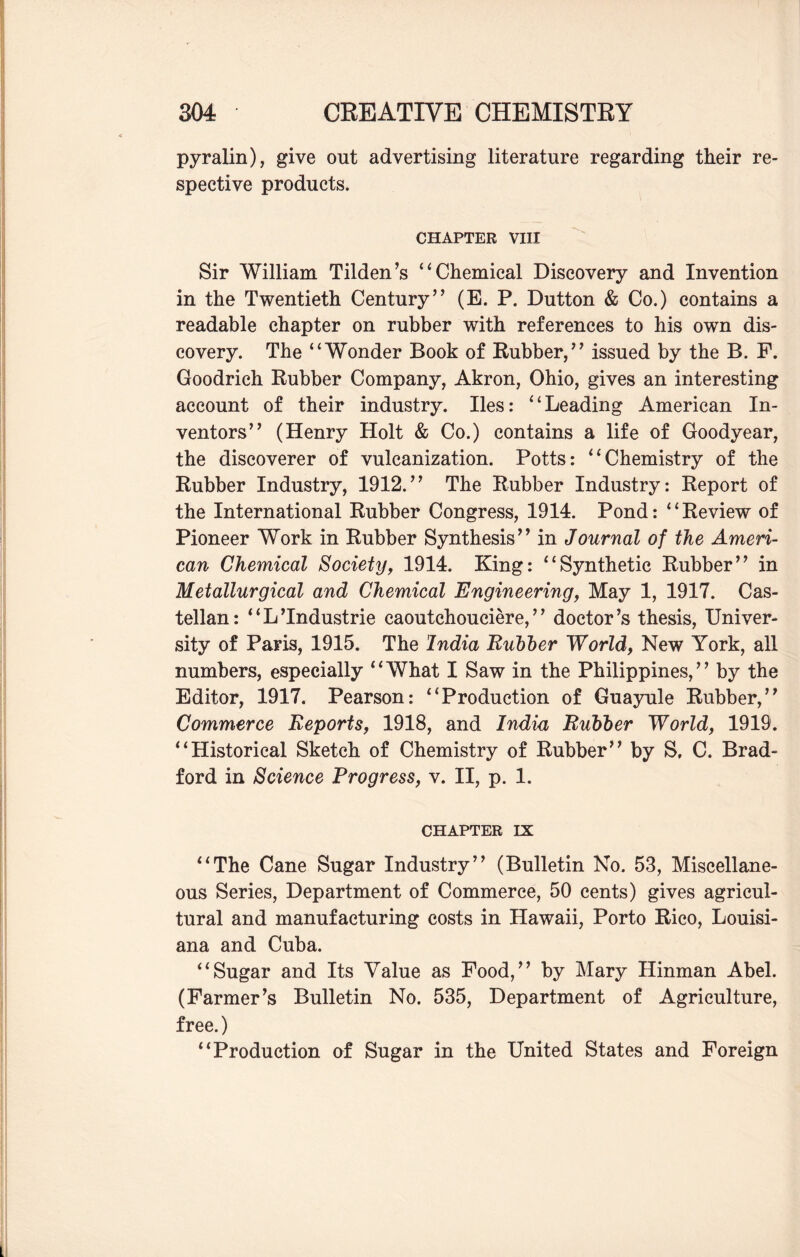 pyralin), give out advertising literature regarding their re¬ spective products. CHAPTER VIII Sir William Tilden’s “Chemical Discovery and Invention in the Twentieth Century” (E. P. Dutton & Co.) contains a readable chapter on rubber with references to his own dis¬ covery. The “Wonder Book of Rubber,” issued by the B. F. Goodrich Rubber Company, Akron, Ohio, gives an interesting account of their industry. lies: “Leading American In¬ ventors” (Henry Holt & Co.) contains a life of Goodyear, the discoverer of vulcanization. Potts: “Chemistry of the Rubber Industry, 1912.” The Rubber Industry: Report of the International Rubber Congress, 1914. Pond: “Review of Pioneer Work in Rubber Synthesis” in Journal of the Ameri¬ can Chemical Society, 1914. King: “Synthetic Rubber” in Metallurgical and Chemical Engineering, May 1, 1917. Cas¬ tellan: “L’Industrie caoutchouciere, ” doctor’s thesis, Univer¬ sity of Paris, 1915. The India Rubber World, New York, all numbers, especially “What I Saw in the Philippines,” by the Editor, 1917. Pearson: “Production of Guayule Rubber,” Commerce Reports, 1918, and India Bubber World, 1919. “Historical Sketch of Chemistry of Rubber” by S, C. Brad¬ ford in Science Progress, v. II, p. 1. chapter IX “The Cane Sugar Industry” (Bulletin No. 53, Miscellane¬ ous Series, Department of Commerce, 50 cents) gives agricul¬ tural and manufacturing costs in Hawaii, Porto Rico, Louisi¬ ana and Cuba. “Sugar and Its Value as Food,” by Mary Hinman Abel. (Farmer’s Bulletin No. 535, Department of Agriculture, free.) “Production of Sugar in the United States and Foreign