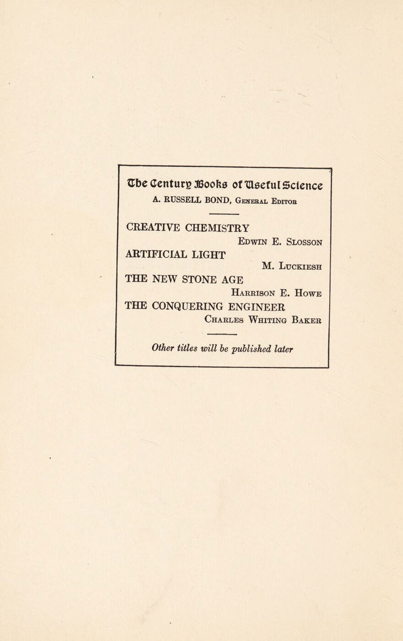 Gbe Centura;©ook3 ofGlseful Science A. RUSSELL BOND, Gekebal Editob CREATIVE CHEMISTRY Edwin E. Slosson ARTIFICIAL LIGHT M. Luckiesh THE NEW STONE AGE Harrison E. Howe THE CONQUERING ENGINEER Charles Whiting Baker Other titles will he published later