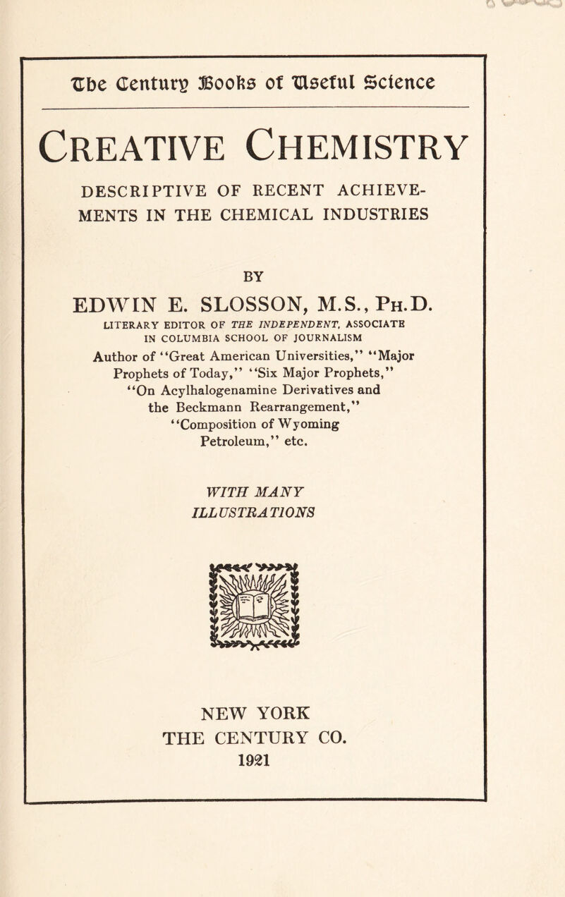 Creative Chemistry DESCRIPTIVE OF RECENT ACHIEVE¬ MENTS IN THE CHEMICAL INDUSTRIES BY EDWIN E. SLOSSON, M.S.,Ph.D. LITERARY EDITOR OF THE INDEPENDENT, ASSOCIATE IN COLUMBIA SCHOOL OF JOURNALISM Author of “Great American Universities,’’ “Major Prophets of Today,’’ “Six Major Prophets,” “On Acylhalogenamine Derivatives and the Beckmann Rearrangement,” “Composition of Wyoming Petroleum,” etc. WITH MANY ILLUSTRATIONS NEW YORK THE CENTURY CO. 1921