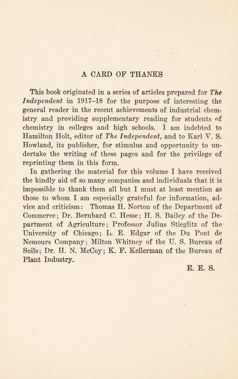 A CARD OF THANKS This book originated in a series of articles prepared for The Independent in 1917-18 for the purpose of interesting the general reader in the recent achievements of industrial chem¬ istry and providing supplementary reading for students of chemistry in colleges and high schools. I am indebted to Hamilton Holt, editor of The Independent, and to Karl V. S. Howland, its publisher, for stimulus and opportunity to un¬ dertake the writing of these pages and for the privilege of reprinting them in this form. In gathering the material for this volume I have received the kindly aid of so many companies and individuals that it is impossible to thank them all but I must at least mention as those to whom I am especially grateful for information, ad¬ vice and criticism: Thomas H. Norton of the Department of Commerce; Dr. Bernhard C. Hesse; H. S. Bailey of the De¬ partment of Agriculture; Professor Julius Stieglitz of the University of Chicago; L. E. Edgar of the Du Pont de Nemours Company; Milton Whitney of the U. S. Bureau of Soils; Dr. H. N. McCoy; K. F. Kellerman of the Bureau of Plant Industry. E. E. S.