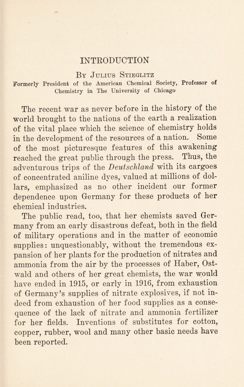 By Julius Stieglitz Formerly President of the American Chemical Society, Professor of Chemistry in The University of Chicago The recent war as never before in the history of the world brought to the nations of the earth a realization of the vital place which the science of chemistry holds in the development of the resources of a nation. Some of the most picturesque features of this awakening reached the great public through the press. Thus, the adventurous trips of the Deutschland with its cargoes of concentrated aniline dyes, valued at millions of dol¬ lars, emphasized as no other incident our former dependence upon Germany for these products of her chemical industries. The public read, too, that her chemists saved Ger¬ many from an early disastrous defeat, both in the field of military operations and in the matter of economic supplies: unquestionably, without the tremendous ex¬ pansion of her plants for the production of nitrates and ammonia from the air by the processes of Haber, Ost- wald and others of her great chemists, the war w;ould have ended in 1915, or early in 1916, from exhaustion of Germany’s supplies of nitrate explosives, if not in¬ deed from exhaustion of her food supplies as a conse¬ quence of the lack of nitrate and ammonia fertilizer for her fields. Inventions of substitutes for cotton, copper, rubber, wool and many other basic needs have been reported.