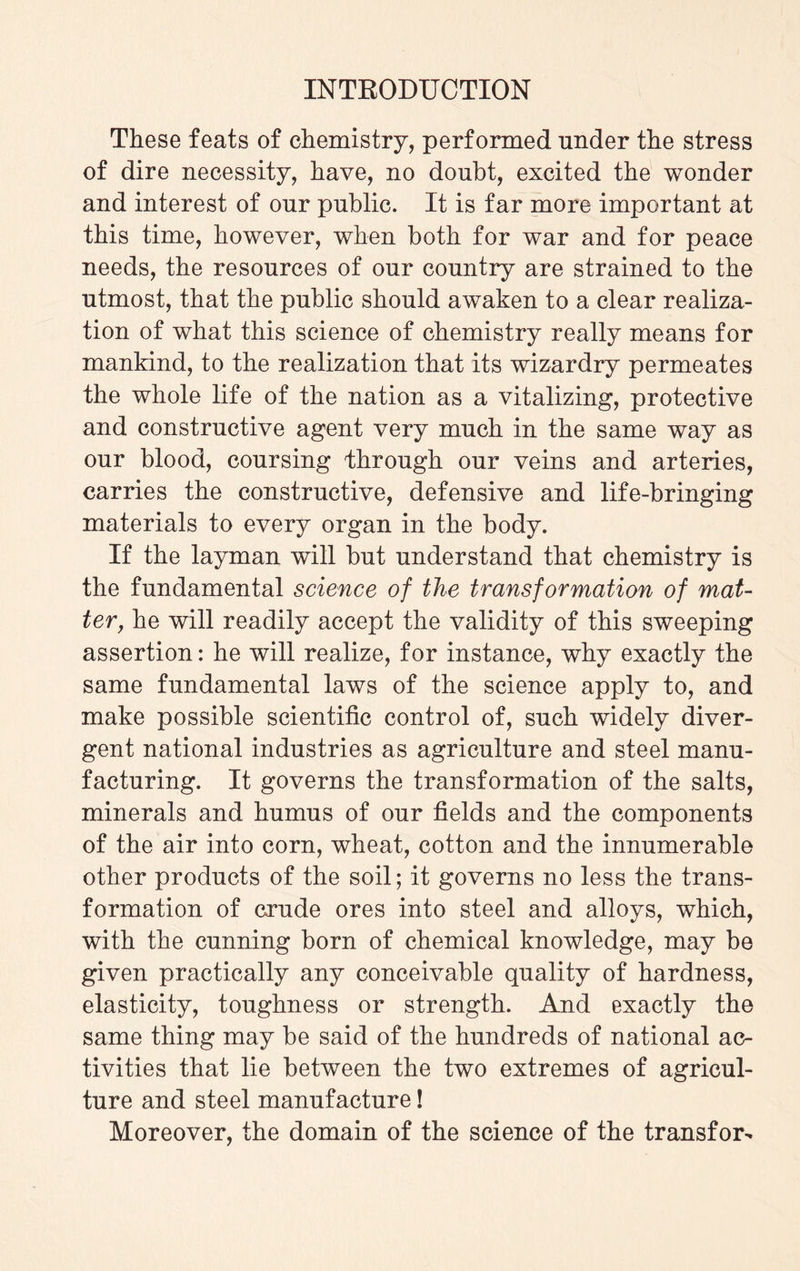 These feats of chemistry, performed under the stress of dire necessity, have, no doubt, excited the wonder and interest of our public. It is far more important at this time, however, when both for war and for peace needs, the resources of our country are strained to the utmost, that the public should awaken to a clear realiza¬ tion of what this science of chemistry really means for mankind, to the realization that its wizardry permeates the whole life of the nation as a vitalizing, protective and constructive agent very much in the same way as our blood, coursing through our veins and arteries, carries the constructive, defensive and life-bringing materials to every organ in the body. If the layman will but understand that chemistry is the fundamental science of the transformation of mat¬ ter, he will readily accept the validity of this sweeping assertion: he will realize, for instance, why exactly the same fundamental laws of the science apply to, and make possible scientific control of, such widely diver¬ gent national industries as agriculture and steel manu¬ facturing. It governs the transformation of the salts, minerals and humus of our fields and the components of the air into corn, wheat, cotton and the innumerable other products of the soil; it governs no less the trans¬ formation of crude ores into steel and alloys, which, with the cunning born of chemical knowledge, may be given practically any conceivable quality of hardness, elasticity, toughness or strength. And exactly the same thing may be said of the hundreds of national ac¬ tivities that lie between the two extremes of agricul¬ ture and steel manufacture! Moreover, the domain of the science of the transform