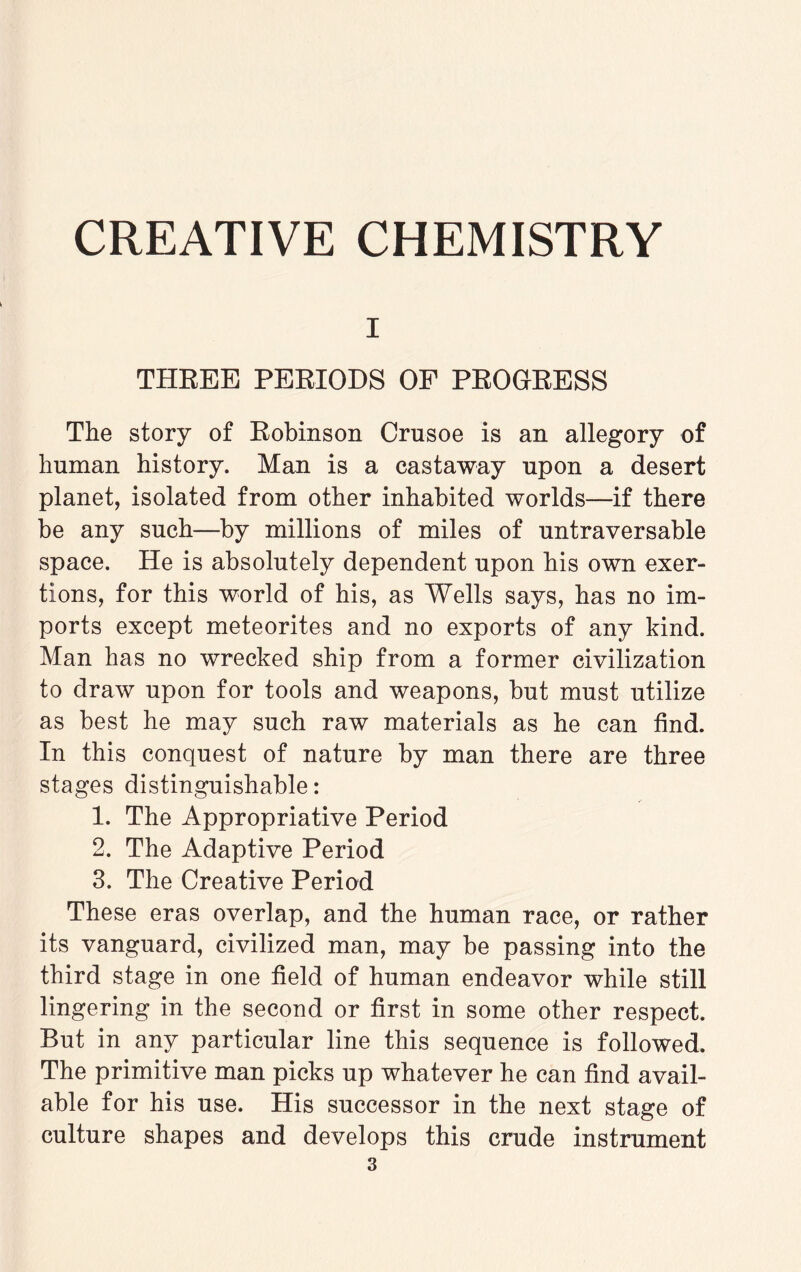 i THREE PERIODS OF PROGRESS The story of Robinson Crusoe is an allegory of human history. Man is a castaway upon a desert planet, isolated from other inhabited worlds—if there be any such—by millions of miles of untraversable space. He is absolutely dependent upon his own exer¬ tions, for this world of his, as Wells says, has no im¬ ports except meteorites and no exports of any kind. Man has no wrecked ship from a former civilization to draw upon for tools and weapons, but must utilize as best he may such raw materials as he can find. In this conquest of nature by man there are three stages distinguishable: 1. The Appropriative Period 2. The Adaptive Period 3. The Creative Period These eras overlap, and the human race, or rather its vanguard, civilized man, may be passing into the third stage in one field of human endeavor while still lingering in the second or first in some other respect. But in any particular line this sequence is followed. The primitive man picks up whatever he can find avail¬ able for his use. His successor in the next stage of culture shapes and develops this crude instrument