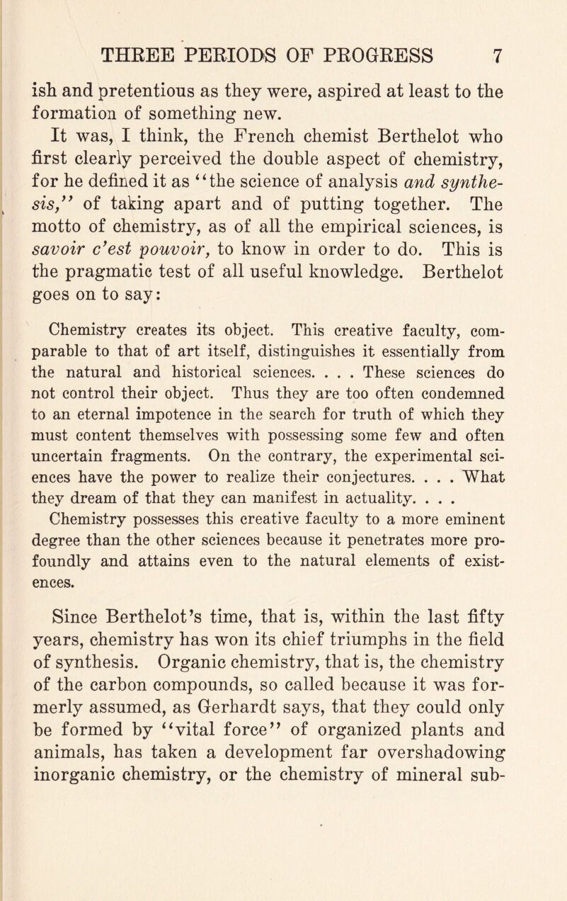 isli and pretentions as they were, aspired at least to the formation of something new. It was, I think, the French chemist Berthelot who first clearly perceived the double aspect of chemistry, for he defined it as “the science of analysis and synthe¬ sis,” of taking apart and of putting together. The motto of chemistry, as of all the empirical sciences, is savoir cyest pouvoir, to know in order to do. This is the pragmatic test of all useful knowledge. Berthelot goes on to say: Chemistry creates its object. This creative faculty, com¬ parable to that of art itself, distinguishes it essentially from the natural and historical sciences. . . . These sciences do not control their object. Thus they are too often condemned to an eternal impotence in the search for truth of which they must content themselves with possessing some few and often uncertain fragments. On the contrary, the experimental sci¬ ences have the power to realize their conjectures. . . . What they dream of that they can manifest in actuality. . . . Chemistry possesses this creative faculty to a more eminent degree than the other sciences because it penetrates more pro¬ foundly and attains even to the natural elements of exist¬ ences. Since Berthelot’s time, that is, within the last fifty years, chemistry has won its chief triumphs in the field of synthesis. Organic chemistry, that is, the chemistry of the carbon compounds, so called because it was for¬ merly assumed, as Gerhardt says, that they could only be formed by “vital force” of organized plants and animals, has taken a development far overshadowing inorganic chemistry, or the chemistry of mineral sub-