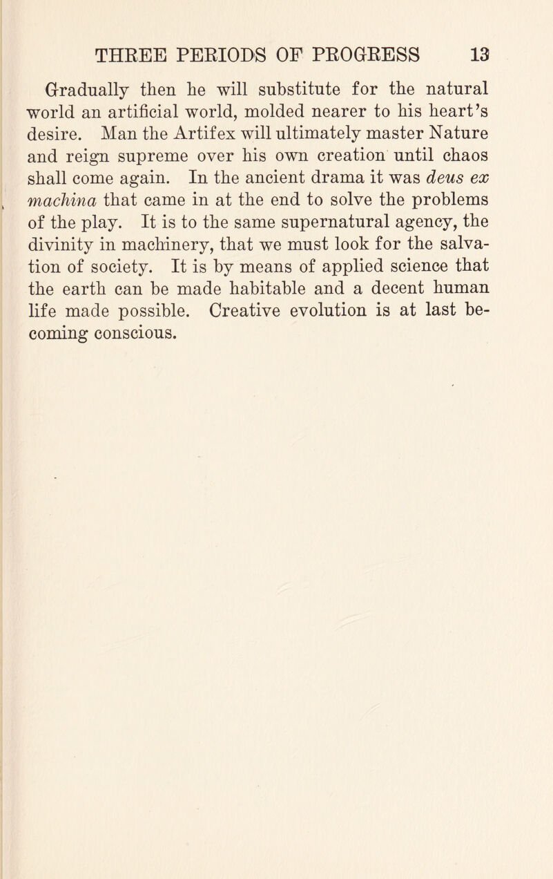 Gradually then he will substitute for the natural world an artificial world, molded nearer to his heart’s desire. Man the Artifex will ultimately master Nature and reign supreme over his own creation until chaos shall come again. In the ancient drama it was deus ex machina that came in at the end to solve the problems of the play. It is to the same supernatural agency, the divinity in machinery, that we must look for the salva¬ tion of society. It is by means of applied science that the earth can be made habitable and a decent human life made possible. Creative evolution is at last be¬ coming conscious.