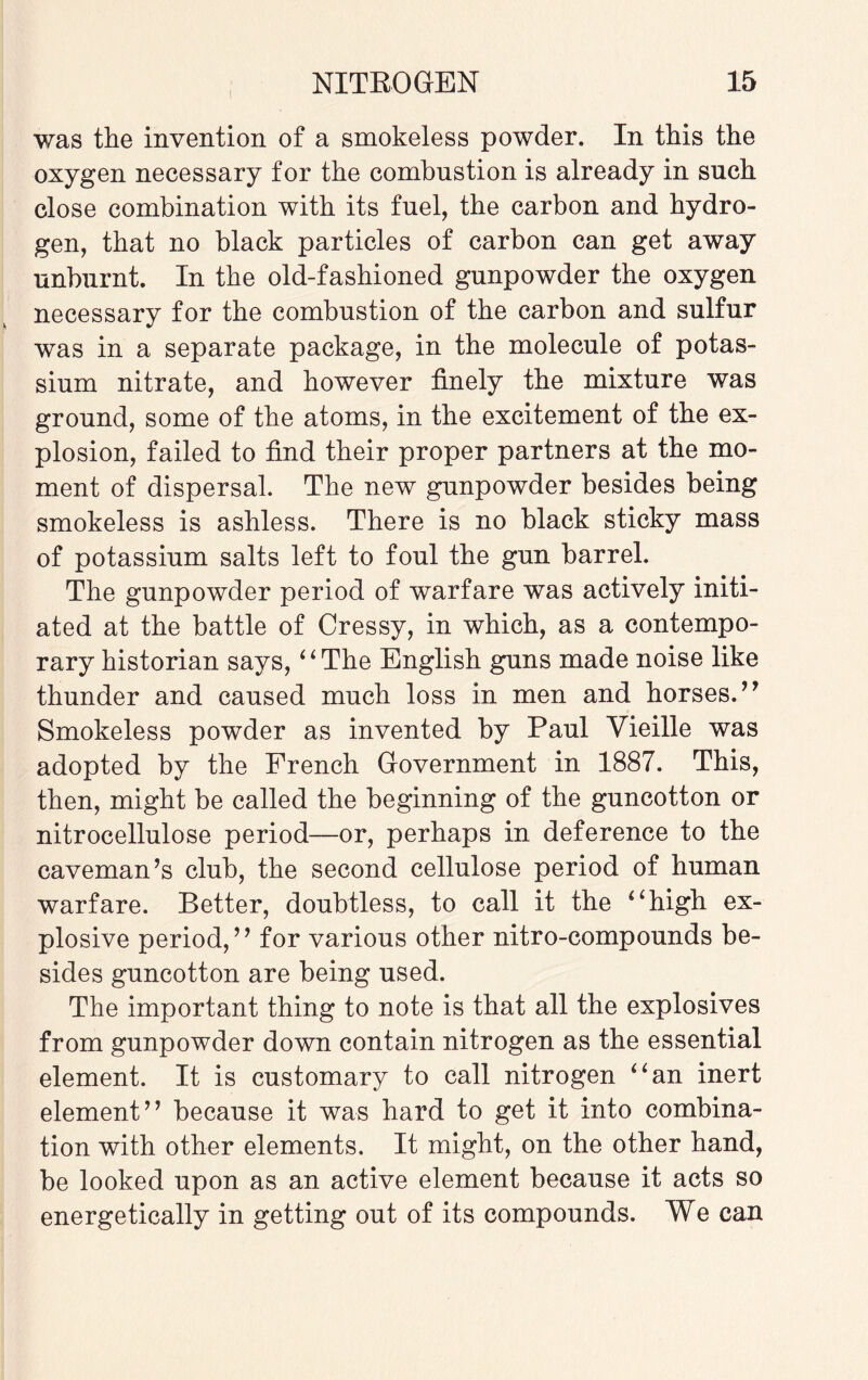 was the invention of a smokeless powder. In this the oxygen necessary for the combustion is already in such close combination with its fuel, the carbon and hydro¬ gen, that no black particles of carbon can get away unburnt. In the old-fashioned gunpowder the oxygen necessary for the combustion of the carbon and sulfur was in a separate package, in the molecule of potas¬ sium nitrate, and however finely the mixture was ground, some of the atoms, in the excitement of the ex¬ plosion, failed to find their proper partners at the mo¬ ment of dispersal. The new gunpowder besides being smokeless is ashless. There is no black sticky mass of potassium salts left to foul the gun barrel. The gunpowder period of warfare was actively initi¬ ated at the battle of Cressy, in which, as a contempo¬ rary historian says, “The English guns made noise like thunder and caused much loss in men and horses.” Smokeless powder as invented by Paul Vieille was adopted by the French Government in 1887. This, then, might be called the beginning of the guncotton or nitrocellulose period—or, perhaps in deference to the caveman’s club, the second cellulose period of human warfare. Better, doubtless, to call it the “high ex¬ plosive period,” for various other nitro-compounds be¬ sides guncotton are being used. The important thing to note is that all the explosives from gunpowder down contain nitrogen as the essential element. It is customary to call nitrogen “an inert element” because it was hard to get it into combina¬ tion with other elements. It might, on the other hand, be looked upon as an active element because it acts so energetically in getting out of its compounds. We can