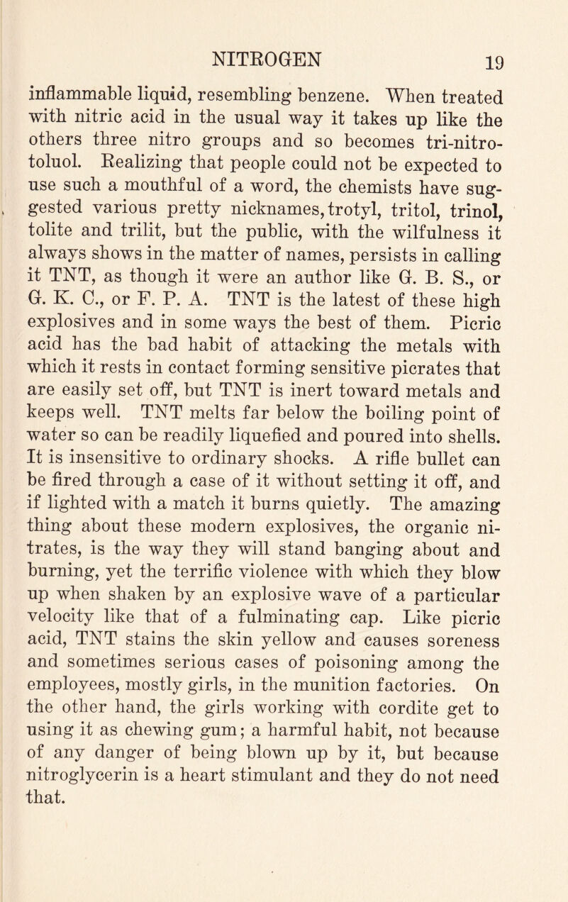 inflammable liquid, resembling benzene. When treated with nitric acid in the usual way it takes up like the others three nitro groups and so becomes trinitro¬ toluol. Realizing that people could not be expected to use such a mouthful of a word, the chemists have sug¬ gested various pretty nicknames, trotyl, tritol, trinol, tolite and trilit, but the public, with the wilfulness it always shows in the matter of names, persists in calling it TNT, as though it were an author like G. B. S., or G. K. C., or F. P. A. TNT is the latest of these high explosives and in some ways the best of them. Picric acid has the bad habit of attacking the metals with which it rests in contact forming sensitive picrates that are easily set off, but TNT is inert toward metals and keeps well. TNT melts far below the boiling point of water so can be readily liquefied and poured into shells. It is insensitive to ordinary shocks. A rifle bullet can be fired through a case of it without setting it off, and if lighted with a match it burns quietly. The amazing thing about these modern explosives, the organic ni¬ trates, is the way they will stand banging about and burning, yet the terrific violence with which they blow up when shaken by an explosive wave of a particular velocity like that of a fulminating cap. Like picric acid, TNT stains the skin yellow and causes soreness and sometimes serious cases of poisoning among the employees, mostly girls, in the munition factories. On the other hand, the girls working with cordite get to using it as chewing gum; a harmful habit, not because of any danger of being blown up by it, but because nitroglycerin is a heart stimulant and they do not need that.