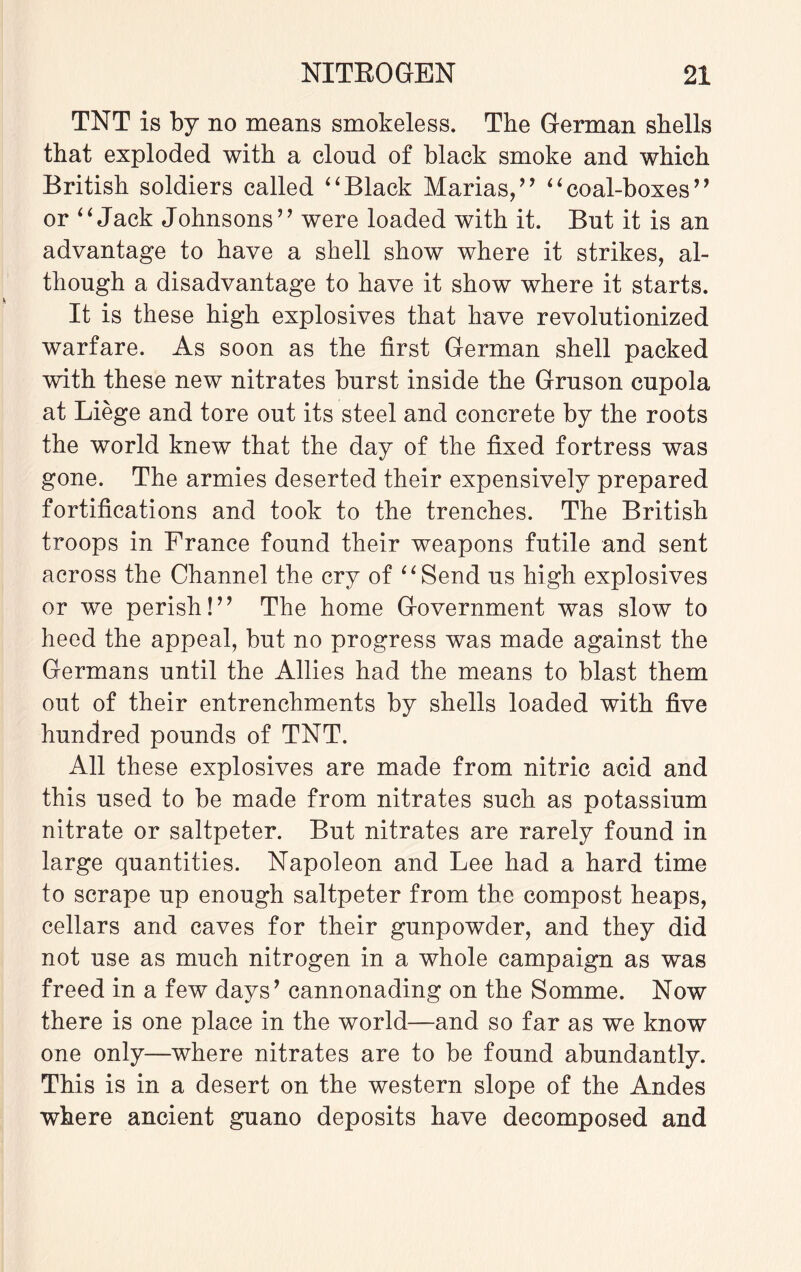 TNT is by no means smokeless. The German shells that exploded with a cloud of black smoke and which British soldiers called “Black Marias,” “coal-boxes” or “Jack Johnsons” were loaded with it. But it is an advantage to have a shell show where it strikes, al¬ though a disadvantage to have it show where it starts. It is these high explosives that have revolutionized warfare. As soon as the first German shell packed with these new nitrates burst inside the Gruson cupola at Liege and tore out its steel and concrete by the roots the world knew that the day of the fixed fortress was gone. The armies deserted their expensively prepared fortifications and took to the trenches. The British troops in France found their weapons futile and sent across the Channel the cry of “Send us high explosives or we perish!” The home Government was slow to heed the appeal, but no progress was made against the Germans until the Allies had the means to blast them out of their entrenchments by shells loaded with five hundred pounds of TNT. All these explosives are made from nitric acid and this used to be made from nitrates such as potassium nitrate or saltpeter. But nitrates are rarely found in large quantities. Napoleon and Lee had a hard time to scrape up enough saltpeter from the compost heaps, cellars and caves for their gunpowder, and they did not use as much nitrogen in a whole campaign as was freed in a few days’ cannonading on the Somme. Now there is one place in the world—and so far as we know one only—where nitrates are to be found abundantly. This is in a desert on the western slope of the Andes where ancient guano deposits have decomposed and