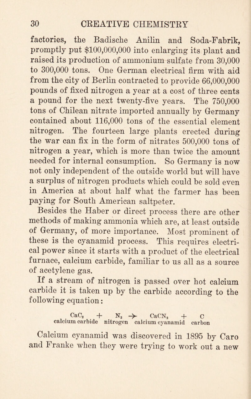 factories, the Badische Anilin and Soda-Pabrik, promptly put $100,000,000 into enlarging its plant and raised its production of ammonium sulfate from 30,000 to 300,000 tons. One German electrical firm with aid from the city of Berlin contracted to provide 66,000,000 pounds of fixed nitrogen a year at a cost of three cents a pound for the next twenty-five years. The 750,000 tons of Chilean nitrate imported annually by Germany contained about 116,000 tons of the essential element nitrogen. The fourteen large plants erected during the war can fix in the form of nitrates 500,000 tons of nitrogen a year, which is more than twice the amount needed for internal consumption. So Germany is now not only independent of the outside world but will have a surplus of nitrogen products which could be sold even in America at about half what the farmer has been paying for South American saltpeter. Besides the Haber or direct process there are other methods of making ammonia which are, at least outside of Germany, of more importance. Most prominent of these is the cyanamid process. This requires electri¬ cal power since it starts with a product of the electrical furnace, calcium carbide, familiar to us all as a source of acetylene gas. If a stream of nitrogen is passed over hot calcium carbide it is taken up by the carbide according to the following equation: . CaC2 + N2 -> CaCN2 + C calcium carbide nitrogen calcium cyanamid carbon Calcium cyanamid was discovered in 1895 by Caro and Franke when they were trying to work out a new