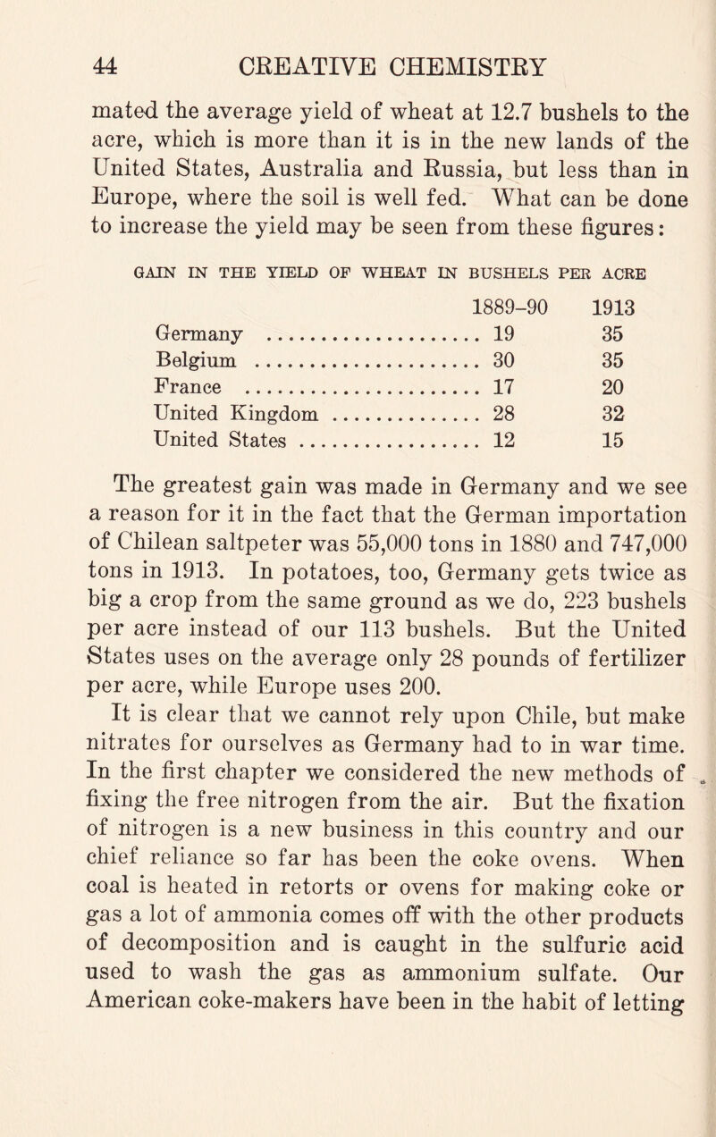 mated the average yield of wheat at 12.7 bushels to the acre, which is more than it is in the new lands of the United States, Australia and Russia, but less than in Europe, where the soil is well fed. What can be done to increase the yield may be seen from these figures: GAIN IN THE YIELD OF WHEAT IN BUSHELS PER ACRE 1889-90 1913 Germany . . 19 35 Belgium . . 30 35 France . . 17 20 United Kingdom. . 28 32 United States. . 12 15 The greatest gain was made in Germany and we see a reason for it in the fact that the German importation of Chilean saltpeter was 55,000 tons in 1880 and 747,000 tons in 1913. In potatoes, too, Germany gets twice as big a crop from the same ground as we do, 223 bushels per acre instead of our 113 bushels. But the United States uses on the average only 28 pounds of fertilizer per acre, while Europe uses 200. It is clear that we cannot rely upon Chile, but make nitrates for ourselves as Germany had to in war time. In the first chapter we considered the new methods of fixing the free nitrogen from the air. But the fixation of nitrogen is a new business in this country and our chief reliance so far has been the coke ovens. When coal is heated in retorts or ovens for making coke or gas a lot of ammonia comes off with the other products of decomposition and is caught in the sulfuric acid used to wash the gas as ammonium sulfate. Our American coke-makers have been in the habit of letting