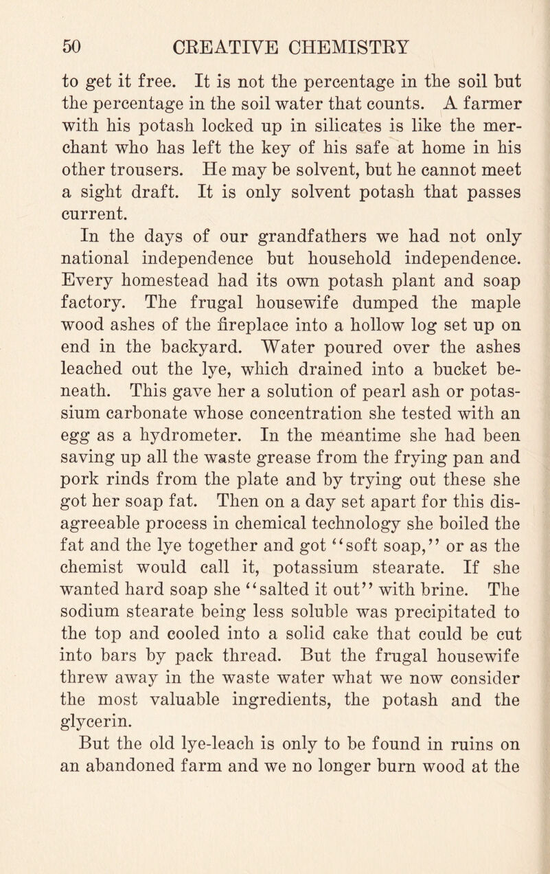 to get it free. It is not the percentage in the soil but the percentage in the soil water that counts. A farmer with his potash locked up in silicates is like the mer¬ chant who has left the key of his safe at home in his other trousers. He may be solvent, but he cannot meet a sight draft. It is only solvent potash that passes current. In the days of our grandfathers we had not only national independence but household independence. Every homestead had its own potash plant and soap factory. The frugal housewife dumped the maple wood ashes of the fireplace into a hollow log set up on end in the backyard. Water poured over the ashes leached out the lye, which drained into a bucket be¬ neath. This gave her a solution of pearl ash or potas¬ sium carbonate whose concentration she tested with an egg as a hydrometer. In the meantime she had been saving up all the waste grease from the frying pan and pork rinds from the plate and by trying out these she got her soap fat. Then on a day set apart for this dis¬ agreeable process in chemical technology she boiled the fat and the lye together and got “soft soap,” or as the chemist would call it, potassium stearate. If she wanted hard soap she “salted it out” with brine. The sodium stearate being less soluble was precipitated to the top and cooled into a solid cake that could be cut into bars by pack thread. But the frugal housewife threw away in the waste water what we now consider the most valuable ingredients, the potash and the glycerin. But the old lye-leach is only to be found in ruins on an abandoned farm and we no longer burn wood at the