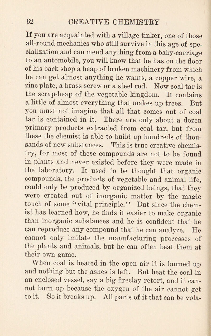 If you are acquainted with a village tinker, one of those all-round mechanics who still survive in this age of spe¬ cialization and can mend anything from a baby-carriage to an automobile, you will know that he has on the floor of his back shop a heap of broken machinery from which he can get almost anything he wants, a copper wire, a zinc plate, a brass screw or a steel rod. Now coal tar is the scrap-heap of the vegetable kingdom. It contains a little of almost everything that makes up trees. But you must not imagine that all that comes out of coal tar is contained in it. There are only about a dozen primary products extracted from coal tar, but from these the chemist is able to build up hundreds of thou¬ sands of new substances. This is true creative chemis¬ try, for most of these compounds are not to be found in plants and never existed before they were made in the laboratory. It used to be thought that organic compounds, the products of vegetable and animal life, could only be produced by organized beings, that they were created out of inorganic matter by the magic touch of some “vital principle.’’ But since the chem¬ ist has learned how, he finds it easier to make organic than inorganic substances and he is confident that he can reproduce any compound that he can analyze. He cannot only imitate the manufacturing processes of the plants and animals, but he can often beat them at their own game. When coal is heated in the open air it is burned up and nothing but the ashes is left. But heat the coal in an enclosed vessel, say a big fireclay retort, and it can¬ not burn up because the oxygen of the air cannot get to it. So it breaks up. All parts of it that can be vola-